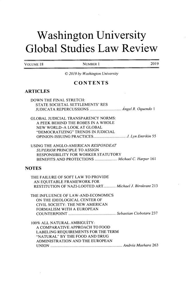 handle is hein.journals/wasglo18 and id is 1 raw text is: 







     Washington University


 Global Studies Law Review


VOLUME 18             NUMBER 1                  2019

                © 2019 by Washington University

                   CONTENTS

ARTICLES

  DOWN  THE FINAL STRETCH:
    STATE SOCIETAL SETTLEMENTS' RES
    JUDICATA REPERCUSSIONS ..............AngelR. Oquendo 1

  GLOBAL JUDICIAL TRANSPARENCY NORMS:
     A PEEK BEHIND THE ROBES IN A WHOLE
     NEW WORLD-A LOOK AT GLOBAL
     DEMOCRATIZING TRENDS IN JUDICIAL
     OPINION-ISSUING PRACTICES................ J. Lyn Entrikin 55

  USING THE ANGLO-AMERICAN RESPONDEAT
     SUPERIOR PRINCIPLE TO ASSIGN
     RESPONSIBILITY FOR WORKER STATUTORY
     BENEFITS AND PROTECTIONS ..........Michael C. Harper 161

NOTES

   THE FAILURE OF SOFT LAW TO PROVIDE
   AN EQUITABLE FRAMEWORK FOR
   RESTITUTION OF NAZI-LOOTED ART............ Michael J. Birnkrant 213

   THE INFLUENCE OF LAW-AND-ECONOMICS
     ON THE IDEOLOGICAL CENTER OF
     CIVIL SOCIETY: THE NEW AMERICAN
     FORMALISM WITH A EUROPEAN
     COUNTERPOINT   ......................Sebastian Ciobotaru 237

   100% ALL NATURAL AMBIGUITY:
     A COMPARATIVE APPROACH TO FOOD
     LABELING REQUIREMENTS FOR THE TERM
     NATURAL BY THE FOOD AND DRUG
     ADMINISTRATION AND THE EUROPEAN
     UNION .......    ......................... Andria Maehara 263


