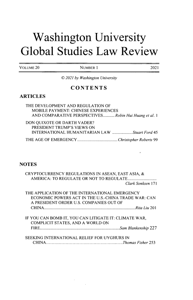 handle is hein.journals/wasglo20 and id is 1 raw text is: Washington University
Global Studies Law Review
VOLUME 20               NUMBER 1                    2021
© 2021 by Washington University
CONTENTS
ARTICLES
THE DEVELOPMENT AND REGULATION OF
MOBILE PAYMENT: CHINESE EXPERIENCES
AND COMPARATIVE PERSPECTIVES.......... Robin Hui Huang et al. 1
DON QUIXOTE OR DARTH VADER?
PRESIDENT TRUMP'S VIEWS ON
INTERNATIONAL HUMANITARIAN LAW ...................Stuart Ford 45
THE AGE OF EMERGENCY...................................... Christopher Roberts 99
NOTES
CRYPTOCURRENCY REGULATIONS IN ASEAN, EAST ASIA, &
AMERICA: TO REGULATE OR NOT TO REGULATE...........................
Clark Sonksen 171
THE APPLICATION OF THE INTERNATIONAL EMERGENCY
ECONOMIC POWERS ACT IN THE U.S.-CHINA TRADE WAR: CAN
A PRESIDENT ORDER U.S. COMPANIES OUT OF
CHINA...............................................................................Rita Liu 201
IF YOU CAN BOMB IT, YOU CAN LITIGATE IT: CLIMATE WAR,
COMPLICIT STATES, AND A WORLD ON
FIRE  .....................................................................Sam  Blankenship  227
SEEKING INTERNATIONAL RELIEF FOR UYGHURS IN
CHINA.......................................................Thomas Fisher 253


