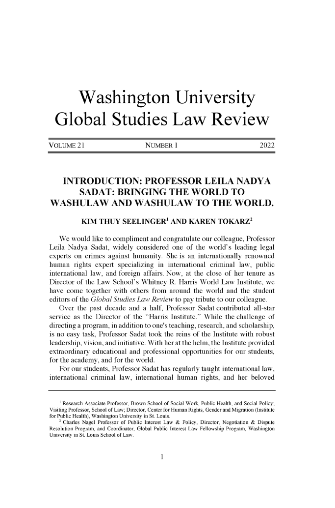 handle is hein.journals/wasglo21 and id is 1 raw text is: 











         Washington University


  Global Studies Law Review


VOLUME   21                 NUMBER   1                        2022




    INTRODUCTION: PROFESSOR LEILA NADYA
         SADAT: BRINGING THE WORLD TO
WASHULAW AND WASHULAW TO THE WORLD.

          KIM  THUY   SEELINGERI AND KAREN TOKARZ2

   We  would like to compliment and congratulate our colleague, Professor
Leila Nadya  Sadat, widely considered one of the world's leading legal
experts on crimes against humanity. She is an internationally renowned
human   rights expert specializing in international criminal law, public
international law, and foreign affairs. Now, at the close of her tenure as
Director of the Law School's Whitney R. Harris World Law Institute, we
have come  together with others from around the world and the student
editors of the Global Studies Law Review to pay tribute to our colleague.
   Over the past decade and a half, Professor Sadat contributed all-star
service as the Director of the Harris Institute. While the challenge of
directing a program, in addition to one's teaching, research, and scholarship,
is no easy task, Professor Sadat took the reins of the Institute with robust
leadership, vision, and initiative. With her at the helm, the Institute provided
extraordinary educational and professional opportunities for our students,
for the academy, and for the world.
   For our students, Professor Sadat has regularly taught international law,
international criminal law, international human rights, and her beloved


   'Research Associate Professor, Brown School of Social Work, Public Health, and Social Policy;
Visiting Professor, School of Law; Director, Center for Human Rights, Gender and Migration (Institute
for Public Health), Washington University in St. Louis.
   2 Charles Nagel Professor of Public Interest Law & Policy, Director, Negotiation & Dispute
Resolution Program, and Coordinator, Global Public Interest Law Fellowship Program, Washington
University in St. Louis School of Law.


1


