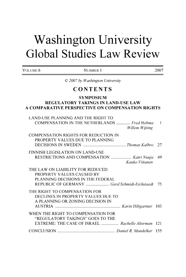 handle is hein.journals/wasglo6 and id is 1 raw text is: Washington University
Global Studies Law Review
VOLUME 6                 NUMBER 1                    2007
© 2007 by Washington University
CONTENTS
SYMPOSIUM
REGULATORY TAKINGS IN LAND-USE LAW
A COMPARATIVE PERSPECTIVE ON COMPENSATION RIGHTS
LAND-USE PLANNING AND THE RIGHT TO
COMPENSATION IN THE NETHERLANDS ............. Fred Hobma  I
Willem Wijting
COMPENSATION RIGHTS FOR REDUCTION IN
PROPERTY VALUES DUE TO PLANNING
DECISIONS IN  SWEDEN  ........................................ Thomas Kalbro  27
FINNISH LEGISLATION ON LAND-USE
RESTRICTIONS AND COMPENSATION ................... Katri Nuuja 49
Kauko Viitanen
THE LAW ON LIABILITY FOR REDUCED
PROPERTY VALUES CAUSED BY
PLANNING DECISIONS IN THE FEDERAL
REPUBLIC OF GERMANY  ..................... GerdSchmidt-Eichstaedt  75
THE RIGHT TO COMPENSATION FOR
DECLINES IN PROPERTY VALUES DUE TO
A PLANNING OR ZONING DECISION IN
AU STRIA   ............................................................. Karin  H iltgartner  103
WHEN THE RIGHT TO COMPENSATION FOR
REGULATORY TAKINGS GOES TO THE
EXTREME: THE CASE OF ISRAEL ................ Rachelle Alterman 121
CONCLUSION  ...................................................... DanieI R. M andelker  155


