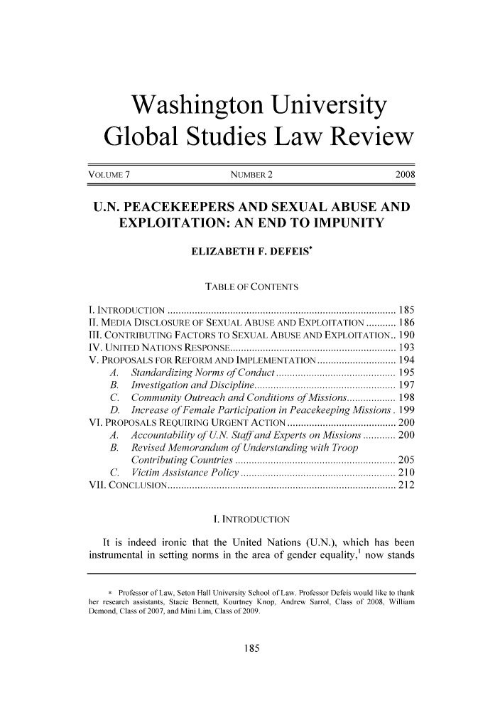 handle is hein.journals/wasglo7 and id is 203 raw text is: Washington University
Global Studies Law Review
VOLUME 7                       NUMBER 2                            2008
U.N. PEACEKEEPERS AND SEXUAL ABUSE AND
EXPLOITATION: AN END TO IMPUNITY
ELIZABETH F. DEFEIS*
TABLE OF CONTENTS
I. IN TR O D U CTION  ....................................................................................  185
II. MEDIA DISCLOSURE OF SEXUAL ABUSE AND EXPLOITATION ........... 186
III. CONTRIBUTING FACTORS TO SEXUAL ABUSE AND EXPLOITATION.. 190
IV . UNITED  NATIONS RESPONSE ............................................................. 193
V. PROPOSALS FOR REFORM AND IMPLEMENTATION ............................. 194
A.   Standardizing  Norms of  Conduct ............................................ 195
B.   Investigation  and  D iscipline .................................................... 197
C.   Community Outreach and Conditions of Missions .................. 198
D. Increase of Female Participation in Peacekeeping Missions. 199
VI. PROPOSALS REQUIRING URGENT ACTION ........................................ 200
A.   Accountability of U.N. Staff and Experts on Missions ............ 200
B.   Revised Memorandum of Understanding with Troop
C ontributing  C ountries  ........................................................... 205
C .  Victim   A ssistance  P olicy  ......................................................... 210
V II. C ON CLU SION  .................................................................................... 2 12
I. INTRODUCTION
It is indeed ironic that the United Nations (U.N.), which has been
instrumental in setting norms in the area of gender equality,] now stands
* Professor of Law, Seton Hall University School of Law. Professor Defeis would like to thank
her research assistants, Stacie Bennett, Kourtney Knop, Andrew Sarrol, Class of 2008, William
Demond, Class of 2007, and Mini Lim, Class of 2009.


