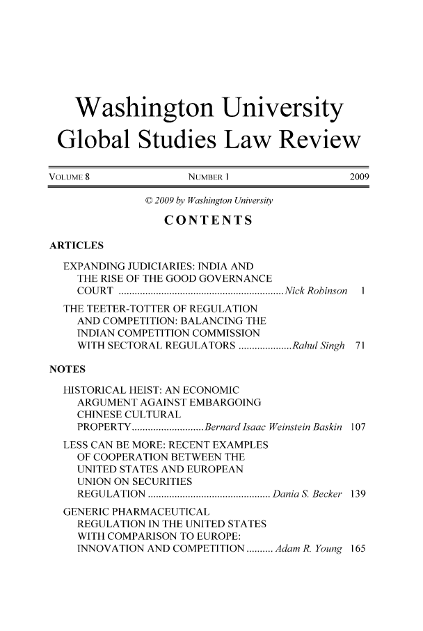 handle is hein.journals/wasglo8 and id is 1 raw text is: 







    Washington University

 Global Studies Law Review

VOLUME 8            NUMBER 1                2009

              © 2009 by Washington University

                 CONTENTS

ARTICLES
  EXPANDING JUDICIARIES: INDIA AND
    THE RISE OF THE GOOD GOVERNANCE
    C O U R T  .............................................................. N ick  Robinson  1
  THE TEETER-TOTTER OF REGULATION
    AND COMPETITION: BALANCING THE
    INDIAN COMPETITION COMMISSION
    WITH SECTORAL REGULATORS .................... Rahul Singh 71

NOTES
  HISTORICAL HEIST: AN ECONOMIC
    ARGUMENT AGAINST EMBARGOING
    CHINESE CULTURAL
    PROPERTY ........................... Bernard Isaac Weinstein Baskin  107
  LESS CAN BE MORE: RECENT EXAMPLES
    OF COOPERATION BETWEEN THE
    UNITED STATES AND EUROPEAN
    UNION ON SECURITIES
    REGULATION .............................................. Dania S. Becker  139
  GENERIC PHARMACEUTICAL
    REGULATION IN THE UNITED STATES
    WITH COMPARISON TO EUROPE:
    INNOVATION AND COMPETITION .......... Adam R. Young 165



