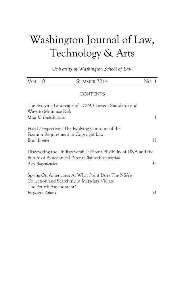 handle is hein.journals/washjolta10 and id is 1 raw text is: 






Washington Journal of Law,

         Technology & Arts


         University of Washington School of Law

VOL. 10             SUMMER   2014               No.  1

                      CONTENTS

The Evolving Landscape of TCPA Consent Standards and
Ways to Minimize Risk
Misa K. Bretschneider                                1

Fixed Perspectives: The Evolving Contours of the
Fixation Requirement in Copyright Law
Evan Brown                                          17

Discovering the Undiscoverable: Patent Eligibility of DNA and the
Future of Biotechnical Patent Claims Post-Myriad
Alex Boguniewicz                                    35

Spying On Americans: At What Point Does The NSA's
Collection and Searching of Metadata Violate
The Fourth Amendment?
Elizabeth Atkins                                    51


