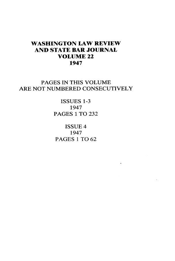 handle is hein.journals/washlr22 and id is 1 raw text is: WASHINGTON LAW REVIEW
AND STATE BAR JOURNAL
VOLUME 22
1947
PAGES IN THIS VOLUME
ARE NOT NUMBERED CONSECUTIVELY
ISSUES 1-3
1947
PAGES 1 TO 232
ISSUE 4
1947
PAGES 1 TO 62


