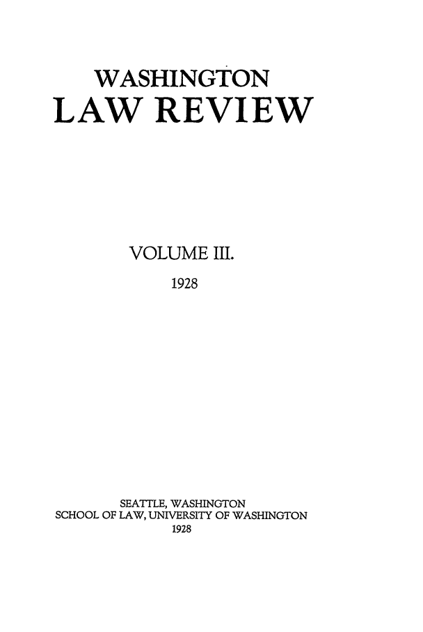 handle is hein.journals/washlr3 and id is 1 raw text is: WASHINGTON
LAW REVIEW
VOLUME III.
1928
SEATTLE, WASHINGTON
SCHOOL OF LAW, UNIVERSITY OF WASHINGTON
1928


