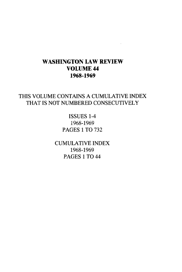 handle is hein.journals/washlr44 and id is 1 raw text is: WASHINGTON LAW REVIEW
VOLUME 44
1968-1969
THIS VOLUME CONTAINS A CUMULATIVE INDEX
THAT IS NOT NUMBERED CONSECUTIVELY
ISSUES 1-4
1968-1969
PAGES 1 TO 732
CUMULATIVE INDEX
1968-1969
PAGES 1 TO 44


