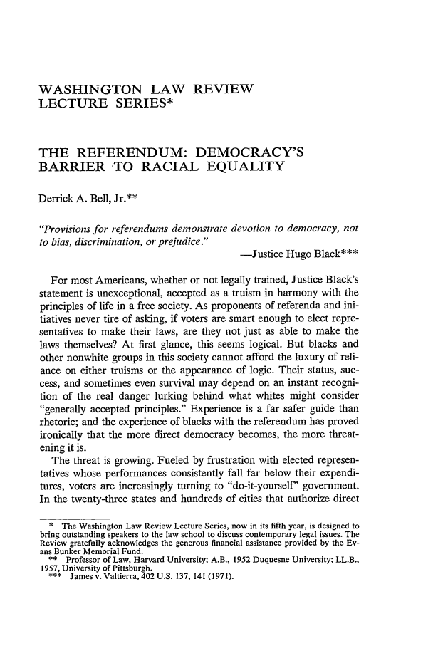 handle is hein.journals/washlr54 and id is 17 raw text is: WASHINGTON LAW REVIEW
LECTURE SERIES*
THE REFERENDUM: DEMOCRACY'S
BARRIER TO RACIAL EQUALITY
Derrick A. Bell, Jr.**
Provisions for referendums demonstrate devotion to democracy, not
to bias, discrimination, or prejudice.
-Justice Hugo Black***
For most Americans, whether or not legally trained, Justice Black's
statement is unexceptional, accepted as a truism in harmony with the
principles of life in a free society. As proponents of referenda and ini-
tiatives never tire of asking, if voters are smart enough to elect repre-
sentatives to make their laws, are they not just as able to make the
laws themselves? At first glance, this seems logical. But blacks and
other nonwhite groups in this society cannot afford the luxury of reli-
ance on either truisms or the appearance of logic. Their status, suc-
cess, and sometimes even survival may depend on an instant recogni-
tion of the real danger lurking behind what whites might consider
generally accepted principles. Experience is a far safer guide than
rhetoric; and the experience of blacks with the referendum has proved
ironically that the more direct democracy becomes, the more threat-
ening it is.
The threat is growing. Fueled by frustration with elected represen-
tatives whose performances consistently fall far below their expendi-
tures, voters are increasingly turning to do-it-yourself' government.
In the twenty-three states and hundreds of cities that authorize direct
* The Washington Law Review Lecture Series, now in its fifth year, is designed to
bring outstanding speakers to the law school to discuss contemporary legal issues. The
Review gratefully acknowledges the generous financial assistance provided by the Ev-
ans Bunker Memorial Fund.
** Professor of Law, Harvard University; A.B., 1952 Duquesne University; LL.B.,
1957, University of Pittsburgh.
*** Jamesv. Valtierra, 402U.S. 137, 141 (1971).


