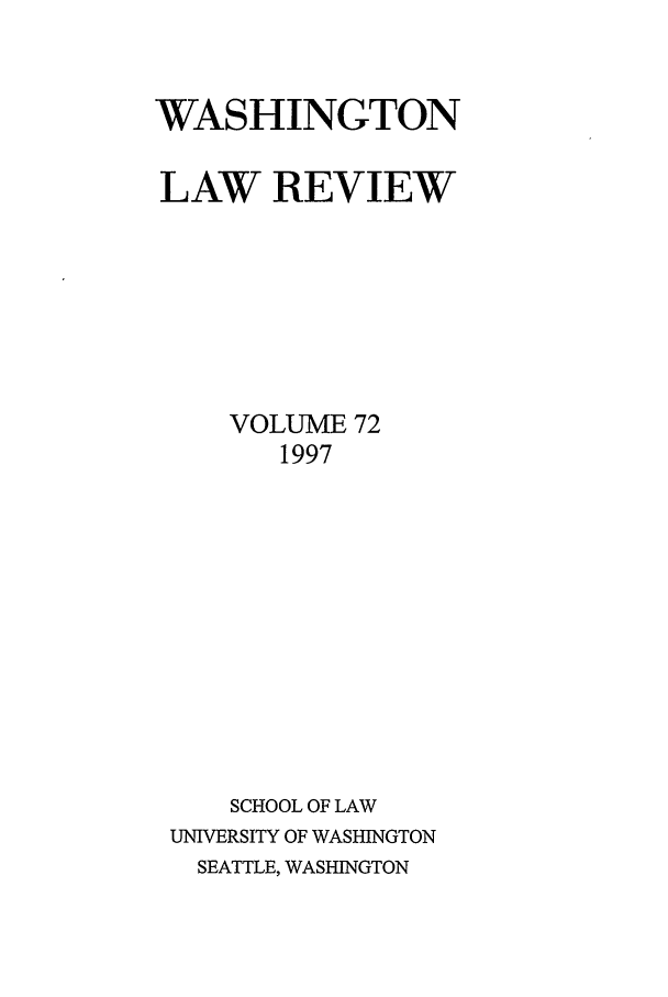 handle is hein.journals/washlr72 and id is 1 raw text is: WASHINGTON
LAW REVIEW
VOLUME 72
1997
SCHOOL OF LAW
UNIVERSITY OF WASHINGTON
SEATTLE, WASHINGTON



