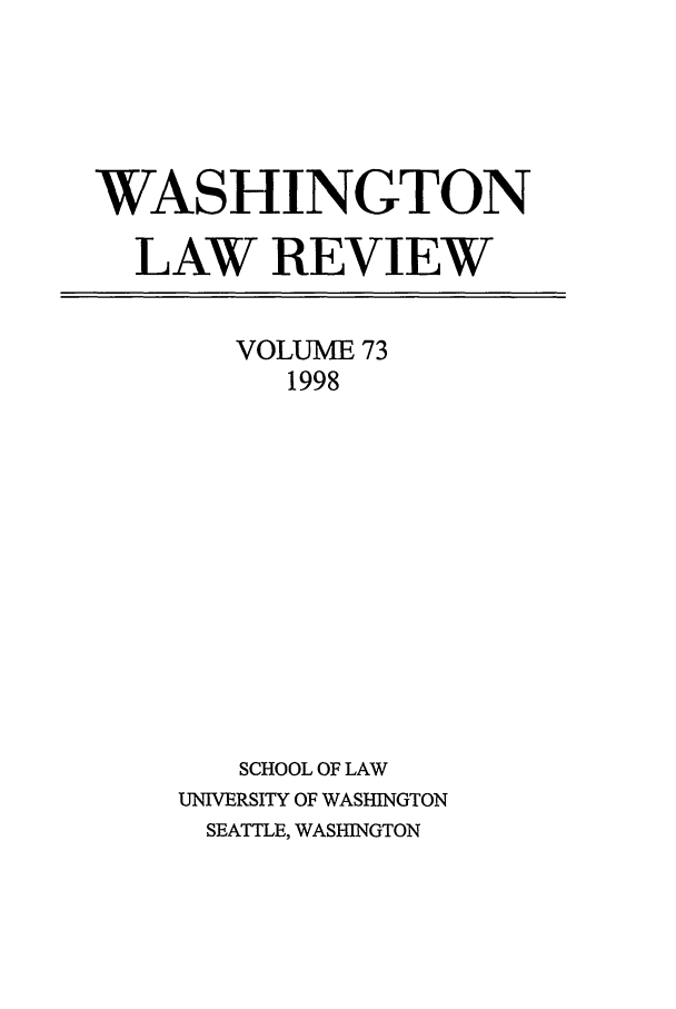handle is hein.journals/washlr73 and id is 1 raw text is: WASHINGTON
LAW REVIEW

VOLUME 73
1998
SCHOOL OF LAW
UNIVERSITY OF WASHINGTON
SEATTLE, WASHINGTON


