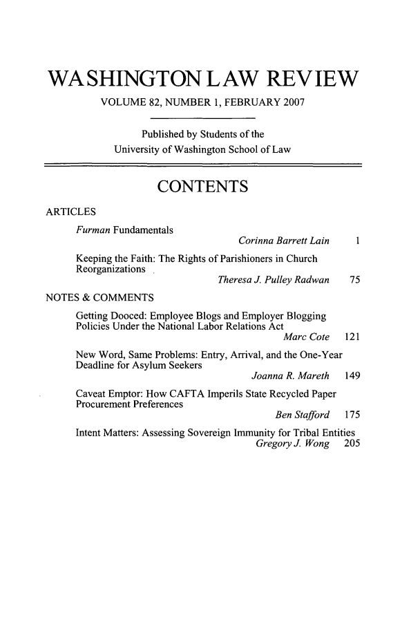 handle is hein.journals/washlr82 and id is 1 raw text is: WASHINGTON LAW REVIEW
VOLUME 82, NUMBER 1, FEBRUARY 2007
Published by Students of the
University of Washington School of Law
CONTENTS
ARTICLES
Furman Fundamentals
Corinna Barrett Lain
Keeping the Faith: The Rights of Parishioners in Church
Reorganizations
Theresa J. Pulley Radwan  75
NOTES & COMMENTS
Getting Dooced: Employee Blogs and Employer Blogging
Policies Under the National Labor Relations Act
Marc Cote   121
New Word, Same Problems: Entry, Arrival, and the One-Year
Deadline for Asylum Seekers
Joanna R. Mareth   149
Caveat Emptor: How CAFTA Imperils State Recycled Paper
Procurement Preferences
Ben Stafford  175
Intent Matters: Assessing Sovereign Immunity for Tribal Entities
Gregory J Wong    205


