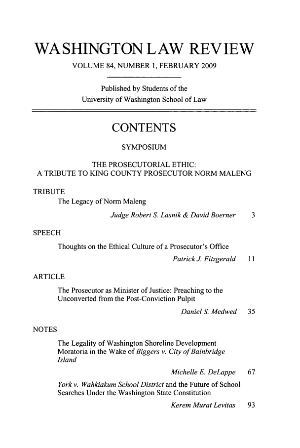 handle is hein.journals/washlr84 and id is 1 raw text is: WASHINGTON LAW REVIEW
VOLUME 84, NUMBER 1, FEBRUARY 2009
Published by Students of the
University of Washington School of Law
CONTENTS
SYMPOSIUM
THE PROSECUTORIAL ETHIC:
A TRIBUTE TO KING COUNTY PROSECUTOR NORM MALENG
TRIBUTE
The Legacy of Norm Maleng

Judge Robert S. Lasnik & David Boerner

SPEECH
Thoughts on the Ethical Culture of a Prosecutor's Office
Patrick J. Fitzgerald  11
ARTICLE
The Prosecutor as Minister of Justice: Preaching to the
Unconverted from the Post-Conviction Pulpit
Daniel S. Medwed   35
NOTES
The Legality of Washington Shoreline Development
Moratoria in the Wake of Biggers v. City ofBainbridge
Island
Michelle E. DeLappe  67
York v. Wahkiakum School District and the Future of School
Searches Under the Washington State Constitution
Kerem Murat Levitas  93



