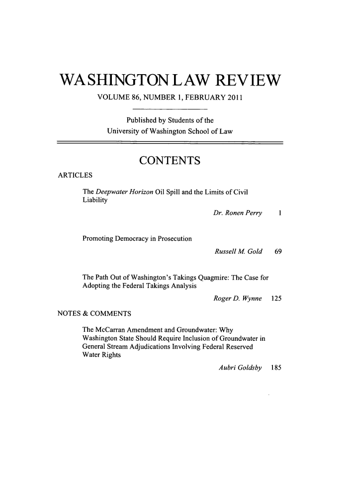 handle is hein.journals/washlr86 and id is 1 raw text is: WASHINGTON LAW REVIEW
VOLUME 86, NUMBER 1, FEBRUARY 2011
Published by Students of the
University of Washington School of Law
CONTENTS
ARTICLES
The Deepwater Horizon Oil Spill and the Limits of Civil
Liability
Dr. Ronen Perry    1
Promoting Democracy in Prosecution
Russell M Gold    69
The Path Out of Washington's Takings Quagmire: The Case for
Adopting the Federal Takings Analysis
Roger D. Wynne   125
NOTES & COMMENTS
The McCarran Amendment and Groundwater: Why
Washington State Should Require Inclusion of Groundwater in
General Stream Adjudications Involving Federal Reserved
Water Rights
Aubri Goldsby   185


