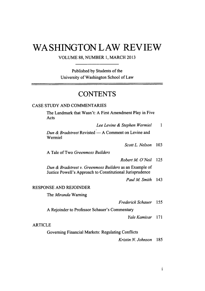 handle is hein.journals/washlr88 and id is 1 raw text is: WASHINGTON LAW REVIEW
VOLUME 88, NUMBER 1, MARCH 2013
Published by Students of the
University of Washington School of Law
CONTENTS
CASE STUDY AND COMMENTARIES
The Landmark that Wasn't: A First Amendment Play in Five
Acts
Lee Levine & Stephen Wermiel   1
Dun & Bradstreet Revisted - A Comment on Levine and
Wermiel
Scott L. Nelson  103
A Tale of Two Greenmoss Builders
Robert M O'Neil 125
Dun & Bradstreet v. Greenmoss Builders as an Example of
Justice Powell's Approach to Constitutional Jurisprudence
Paul M Smith   143
RESPONSE AND REJOINDER
The Miranda Warning
Frederick Schauer 155
A Rejoinder to Professor Schauer's Commentary
Yale Kamisar 171
ARTICLE
Governing Financial Markets: Regulating Conflicts
Kristin N. Johnson 185

1


