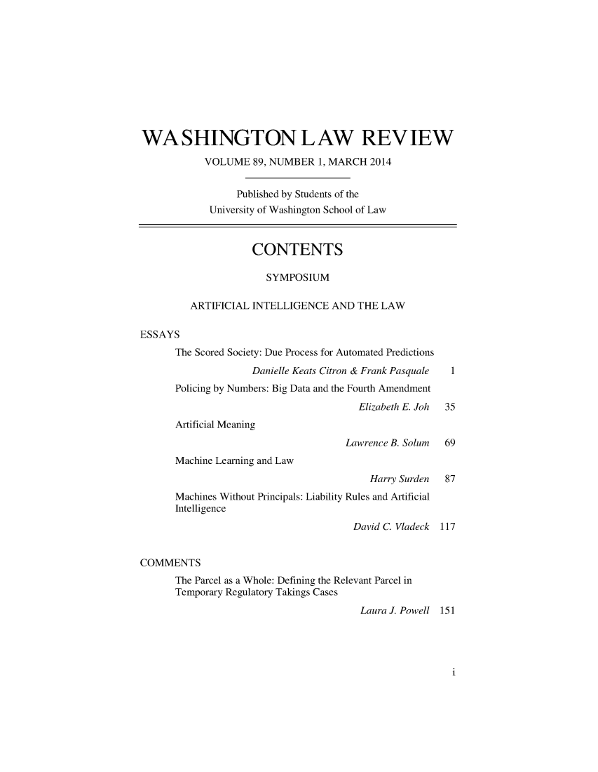 handle is hein.journals/washlr89 and id is 1 raw text is: WASHINGTON LAW REV IEW
VOLUME 89, NUMBER 1, MARCH 2014
Published by Students of the
University of Washington School of Law
CONTENTS
SYMPOSIUM
ARTIFICIAL INTELLIGENCE AND THE LAW
ESSAYS
The Scored Society: Due Process for Automated Predictions
Danielle Keats Citron & Frank Pasquale  1
Policing by Numbers: Big Data and the Fourth Amendment
Elizabeth E. Joh  35
Artificial Meaning
Lawrence B. Solum   69
Machine Learning and Law
Harry Surden   87
Machines Without Principals: Liability Rules and Artificial
Intelligence
David C. Vladeck  117
COMMENTS
The Parcel as a Whole: Defining the Relevant Parcel in
Temporary Regulatory Takings Cases
Laura J. Powell 151

i


