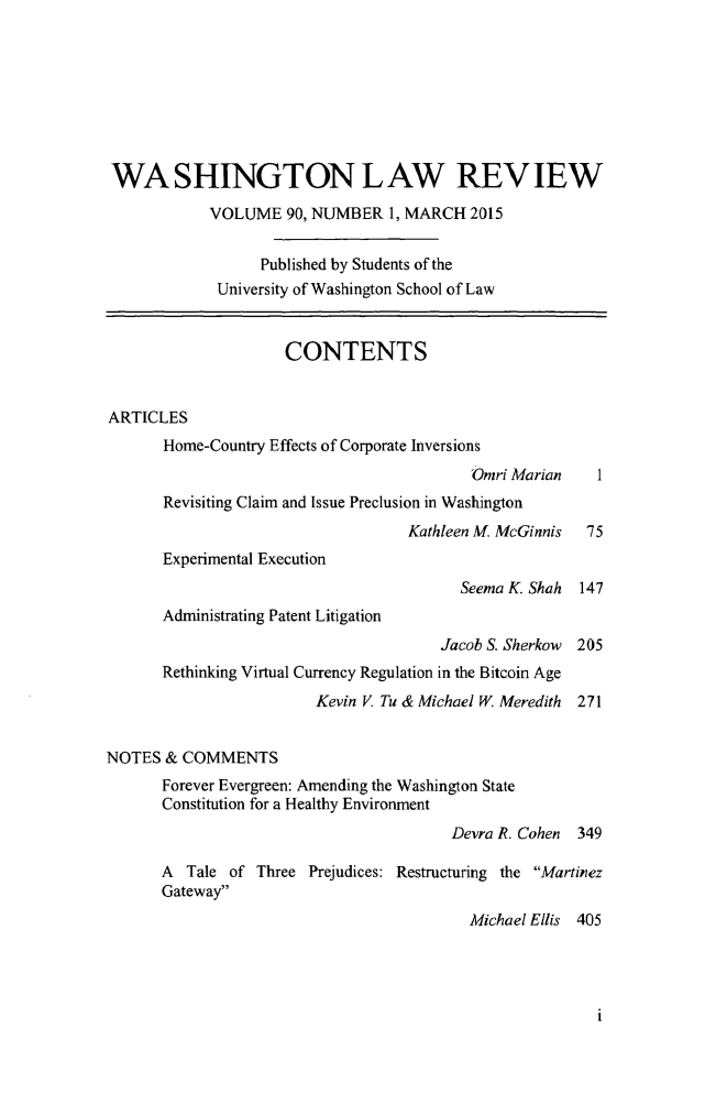 handle is hein.journals/washlr90 and id is 1 raw text is: 








WASHINGTON LAW REVIEW

            VOLUME 90, NUMBER 1, MARCH 2015


                  Published by Students of the
             University of Washington School of Law


                     CONTENTS


ARTICLES
       Home-Country Effects of Corporate Inversions
                                          Omri Marian   1
       Revisiting Claim and Issue Preclusion in Washington
                                   Kathleen M. McGinnis 75
       Experimental Execution
                                         Seema K. Shah 147
       Administrating Patent Litigation
                                       Jacob S. Sherkow 205
       Rethinking Virtual Currency Regulation in the Bitcoin Age
                        Kevin V Tu & Michael W. Meredith  271


NOTES & COMMENTS
      Forever Evergreen: Amending the Washington State
      Constitution for a Healthy Environment
                                        Devra R. Cohen 349

      A Tale of Three Prejudices: Restructuring the Martinez
      Gateway
                                          Michael Ellis 405


