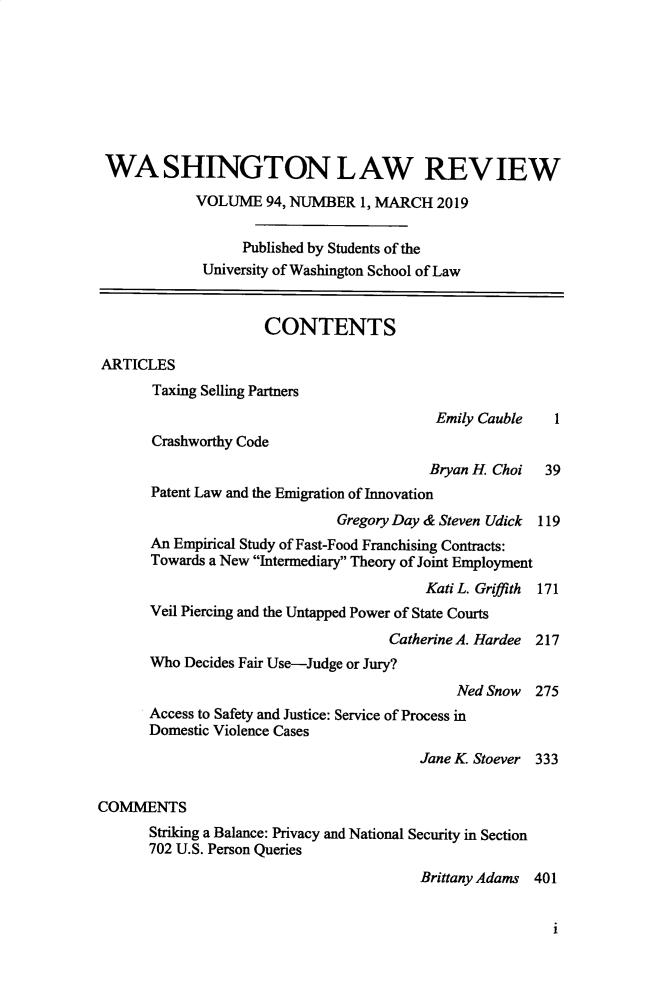 handle is hein.journals/washlr94 and id is 1 raw text is: 








WASHINGTON LAW REVIEW

            VOLUME 94, NUMBER 1, MARCH 2019


                  Published by Students of the
             University of Washington School of Law


                     CONTENTS

ARTICLES
       Taxing Selling Partners
                                           Emily Cauble   1
       Crashworthy Code
                                          Bryan H. Choi  39
       Patent Law and the Emigration of Innovation
                              Gregory Day & Steven Udick 119
       An Empirical Study of Fast-Food Franchising Contracts:
       Towards a New Intermediary Theory of Joint Employment
                                         Kati L. Griffith  171
       Veil Piercing and the Untapped Power of State Courts

                                     Catherine A. Hardee 217
       Who Decides Fair Use-Judge or Jury?

                                             Ned Snow 275
      Access to Safety and Justice: Service of Process in
      Domestic Violence Cases
                                         Jane K. Stoever 333


COMMENTS
      Striking a Balance: Privacy and National Security in Section
      702 U.S. Person Queries
                                         Brittany Adams 401


                                                          i



