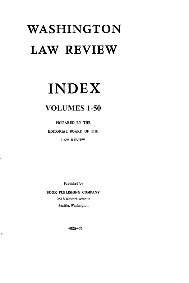handle is hein.journals/washlrci1 and id is 1 raw text is: WASHINGTON
LAW REVIEW
INDEX
VOLUMES 1-50
PREPARED BY THE
EDITORIAL BOARD OF THE
LAW REVIEW
Published by
BOOK PUBLISHING COMPANY
2518 Western Avenue
Seattle, Washington


