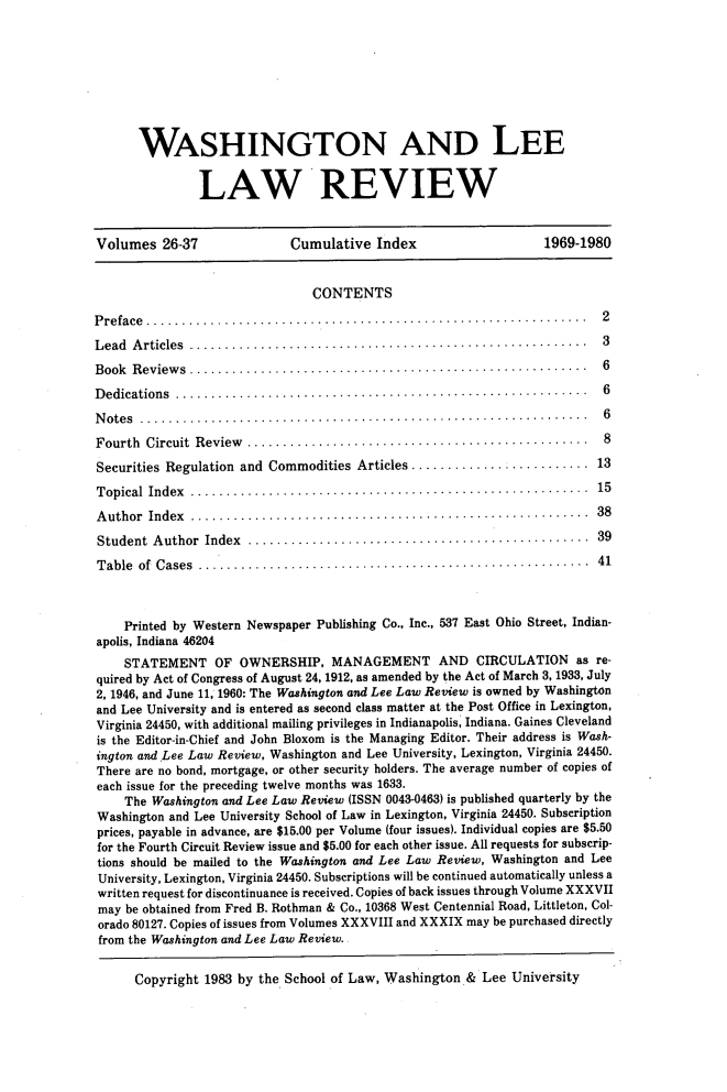 handle is hein.journals/waslee1370 and id is 1 raw text is: 









       WASHINGTON AND LEE


               LAW REVIEW


Volumes   26-37              Cumulative   Index                   1969-1980


                                CONTENTS

Preface ...............                                                    2

L ead A rticles ........................................................   3
B ook R eview s ........................................................   6
Dedications    ....................................................... 6
Notes  ............................................................ 6

Fourth  Circuit Review ..............................................      8
Securities Regulation and Commodities  Articles ......................... 13

T opical Index ........................................................   15
A uthor Index ........................................................    38

Student  Author Index  .............................................      39

Table  of Cases    ....................................................   41



    Printed by Western Newspaper Publishing Co., Inc., 537 East Ohio Street, Indian-
apolis, Indiana 46204
    STATEMENT OF OWNERSHIP, MANAGEMENT AND CIRCULATION as re-
quired by Act of Congress of August 24, 1912, as amended by the Act of March 3, 1933, July
2, 1946, and June 11, 1960: The Washington and Lee Law Review is owned by Washington
and Lee University and is entered as second class matter at the Post Office in Lexington,
Virginia 24450, with additional mailing privileges in Indianapolis, Indiana. Gaines Cleveland
is the Editor-in-Chief and John Bloxom is the Managing Editor. Their address is Wash-
ington and Lee Law Review, Washington and Lee University, Lexington, Virginia 24450.
There are no bond, mortgage, or other security holders. The average number of copies of
each issue for the preceding twelve months was 1633.
    The Washington and Lee Law Review (ISSN 0043-0463) is published quarterly by the
Washington and Lee University School of Law in Lexington, Virginia 24450. Subscription
prices, payable in advance, are $15.00 per Volume (four issues). Individual copies are $5.50
for the Fourth Circuit Review issue and $5.00 for each other issue. All requests for subscrip-
tions should be mailed to the Washington and Lee Law Review, Washington and Lee
University, Lexington, Virginia 24450. Subscriptions will be continued automatically unless a
written request for discontinuance is received. Copies of back issues through Volume XXXVII
may  be obtained from Fred B. Rothman & Co., 10368 West Centennial Road, Littleton, Col-
orado 80127. Copies of issues from Volumes XXXVIII and XXXIX may be purchased directly
from the Washington and Lee Law Review.


      Copyright 1983 by the School of Law, Washington  & Lee  University


