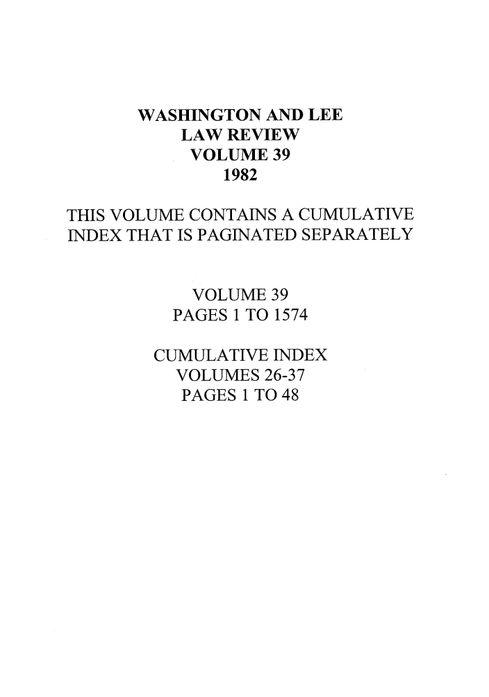 handle is hein.journals/waslee39 and id is 1 raw text is: WASHINGTON AND LEE
LAW REVIEW
VOLUME 39
1982
THIS VOLUME CONTAINS A CUMULATIVE
INDEX THAT IS PAGINATED SEPARATELY
VOLUME 39
PAGES 1 TO 1574
CUMULATIVE INDEX
VOLUMES 26-37
PAGES 1 TO 48


