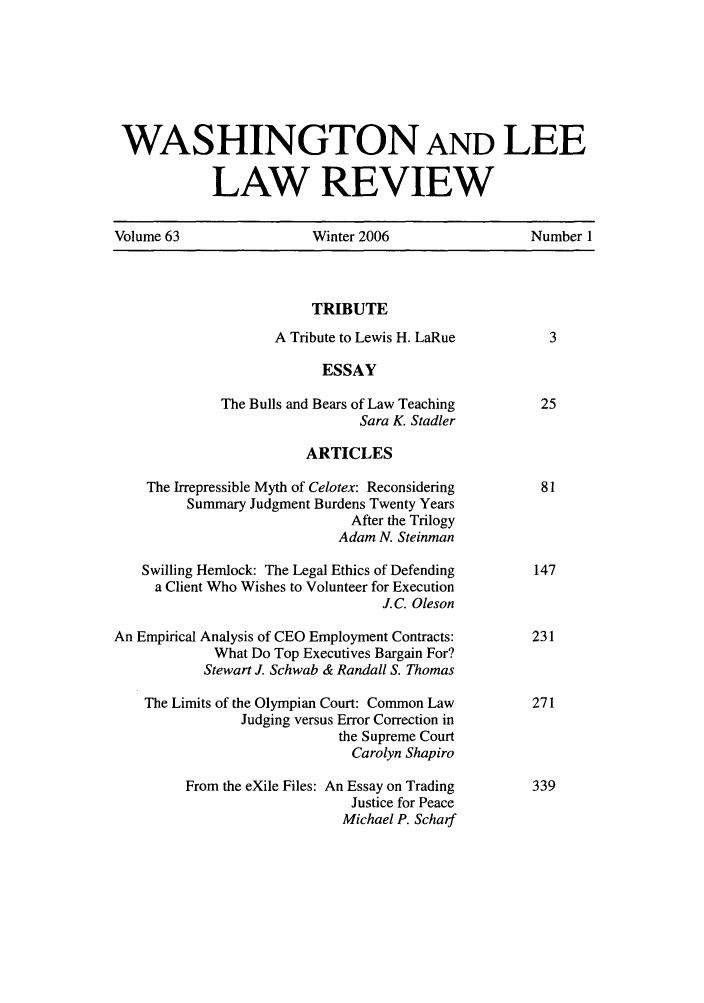 handle is hein.journals/waslee63 and id is 1 raw text is: WASHINGTON AND LEE
LAW REVIEW
Volume 63                   Winter 2006                    Number 1
TRIBUTE
A Tribute to Lewis H. LaRue            3
ESSAY
The Bulls and Bears of Law Teaching          25
Sara K. Stadler
ARTICLES
The Irrepressible Myth of Celotex: Reconsidering        81
Summary Judgment Burdens Twenty Years
After the Trilogy
Adam N. Steinman
Swilling Hemlock: The Legal Ethics of Defending        147
a Client Who Wishes to Volunteer for Execution
J.C. Oleson
An Empirical Analysis of CEO Employment Contracts:         231
What Do Top Executives Bargain For?
Stewart J. Schwab & Randall S. Thomas
The Limits of the Olympian Court: Common Law           271
Judging versus Error Correction in
the Supreme Court
Carolyn Shapiro
From the eXile Files: An Essay on Trading        339
Justice for Peace
Michael P. Scharf


