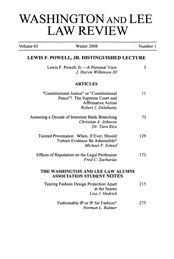 handle is hein.journals/waslee65 and id is 1 raw text is: WASHINGTON AND LEE
LAW REVIEW
Volume 65                   Winter 2008                   Number 1
LEWIS F. POWELL, JR. DISTINGUISHED LECTURE
Lewis F. Powell, Jr.-A Personal View           3
J. Harvie Wilkinson III
ARTICLES
Constitutional Justice or Constitutional     11
Peace? The Supreme Court and
Affirmative Action
Robert J Delahunty
Assessing a Decade of Interstate Bank Branching        73
Christian A. Johnson
Dr. Tara Rice
Tainted Provenance: When, If Ever, Should        129
Torture Evidence Be Admissible?
Michael P. Scharf
Effects of Reputation on the Legal Profession     173
Fred C. Zacharias
THE WASHINGTON AND LEE LAW ALUMNI
ASSOCIATION STUDENT NOTES
Tearing Fashion Design Protection Apart       215
at the Seams
Lisa J Hedrick
Fashionable IP or IP for Fashion?       275
Norman L. Balmer


