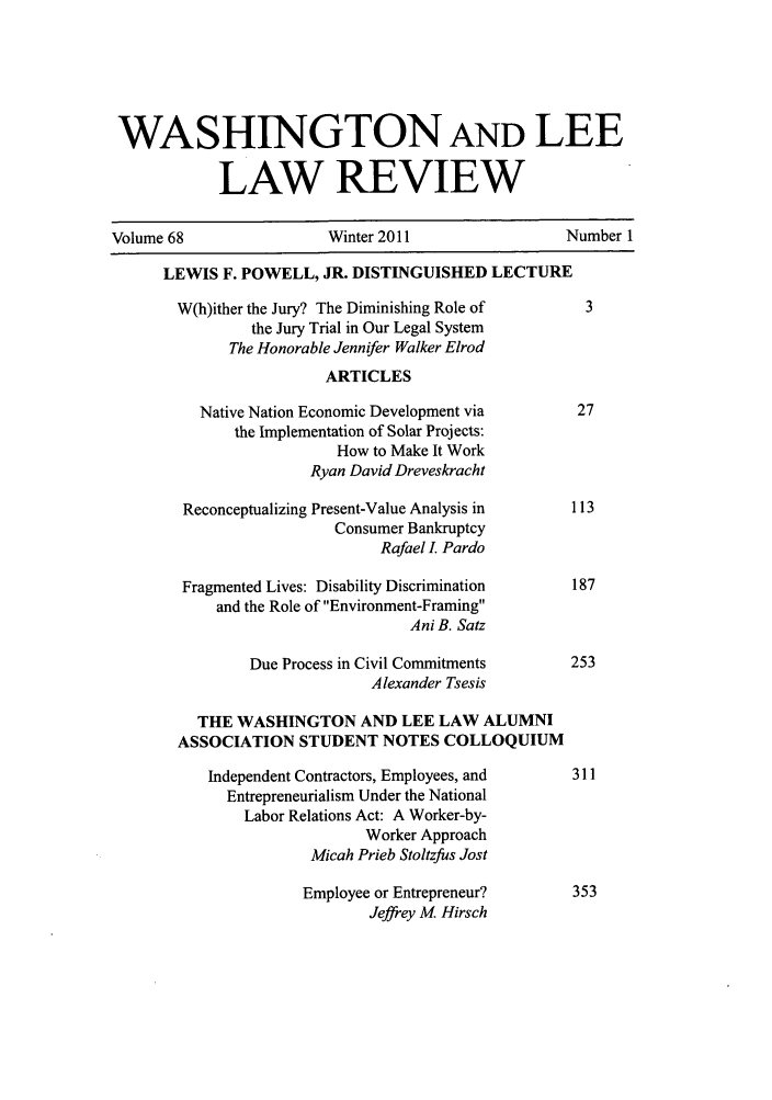 handle is hein.journals/waslee68 and id is 1 raw text is: WASHINGTON AND LEE
LAW REVIEW
Volume 68                   Winter 2011                   Number 1
LEWIS F. POWELL, JR. DISTINGUISHED LECTURE
W(h)ither the Jury? The Diminishing Role of          3
the Jury Trial in Our Legal System
The Honorable Jennifer Walker Elrod
ARTICLES
Native Nation Economic Development via           27
the Implementation of Solar Projects:
How to Make It Work
Ryan David Dreveskracht
Reconceptualizing Present-Value Analysis in       113
Consumer Bankruptcy
Rafael I. Pardo
Fragmented Lives: Disability Discrimination       187
and the Role of Environment-Framing
Ani B. Satz
Due Process in Civil Commitments         253
Alexander Tsesis
THE WASHINGTON AND LEE LAW ALUMNI
ASSOCIATION STUDENT NOTES COLLOQUIUM
Independent Contractors, Employees, and        311
Entrepreneurialism Under the National
Labor Relations Act: A Worker-by-
Worker Approach
Micah Prieb Stoltzfus Jost
Employee or Entrepreneur?          353
Jeffrey M Hirsch


