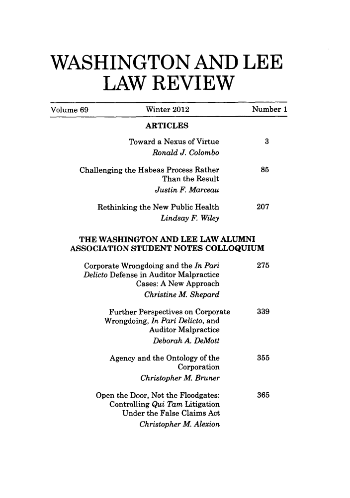handle is hein.journals/waslee69 and id is 1 raw text is: WASHINGTON AND LEE
LAW REVIEW
Volume 69              Winter 2012               Number 1
ARTICLES
Toward a Nexus of Virtue         3
Ronald J. Colombo
Challenging the Habeas Process Rather       85
Than the Result
Justin F. Marceau
Rethinking the New Public Health      207
Lindsay F. Wiley
THE WASHINGTON AND LEE LAW ALUMNI
ASSOCIATION STUDENT NOTES COLLOQUIUM
Corporate Wrongdoing and the In Pari      275
Delicto Defense in Auditor Malpractice
Cases: A New Approach
Christine M. Shepard
Further Perspectives on Corporate   339
Wrongdoing, In Pari Delicto, and
Auditor Malpractice
Deborah A. DeMott
Agency and the Ontology of the      355
Corporation
Christopher M. Bruner
Open the Door, Not the Floodgates:     365
Controlling Qui Tam Litigation
Under the False Claims Act
Christopher M. Alexion


