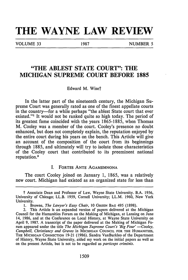 handle is hein.journals/waynlr33 and id is 1523 raw text is: THE WAYNE LAW REVIEW
VOLUME 33          1987           NUMBER 5

THE ABLEST STATE COURT: THE
MICHIGAN SUPREME COURT BEFORE 1885
Edward M. Wiset
In the latter part of the nineteenth century, the Michigan Su-
preme Court was generally rated as one of the finest appellate courts
in the country-for a while perhaps the ablest State court that ever
existed.' It would not be ranked quite so high today. The period of
its greatest fame coincided with the years 1865-1885, when Thomas
M. Cooley was a member of the court. Cooley's presence no doubt
enhanced, but does not completely explain, the reputation enjoyed by
the entire court during his years on the bench. This Article will give
an account of the composition of the court from its beginnings
through 1885, and ultimately will try to isolate those characteristics
of the Cooley court that contributed to its preeminent national
reputation.
I. FORTES ANTE AGAMEMNONA
The court Cooley joined on January 1, 1865, was a relatively
new court. Michigan had existed as an organized state for less than
t Associate Dean and Professor of Law, Wayne State University. B.A. 1956,
University of Chicago; LL.B. 1959, Cornell University; LL.M. 1960, New York
University.
1. Browne, The Lawyer's Easy Chair, 10 GREEN BAG 495 (1898).
2. This Article is an expanded version of papers delivered at the Michigan
Council for the Humanities Forum on the Making of Michigan, at Lansing on June
14, 1986, and at the Conference on Local History, at Wayne State University on
April 9, 1987. A transcript of the paper delivered at the Making of Michigan Fo-
rum appeared under the title The Michigan Supreme Court's 'Big Four' -Cooley,
Campbell. Christiancy and Graves in MICHIGAN COUNCIL FOR THE HUMANITIES,
THE MICHIGAN CONNECTION 19-21 (1986). Sandra VanBurkleo of the Department
of History, Wayne State University, aided my work on the initial papers as well as
on the present Article, but is not to be regarded as particeps criminis.

1509


