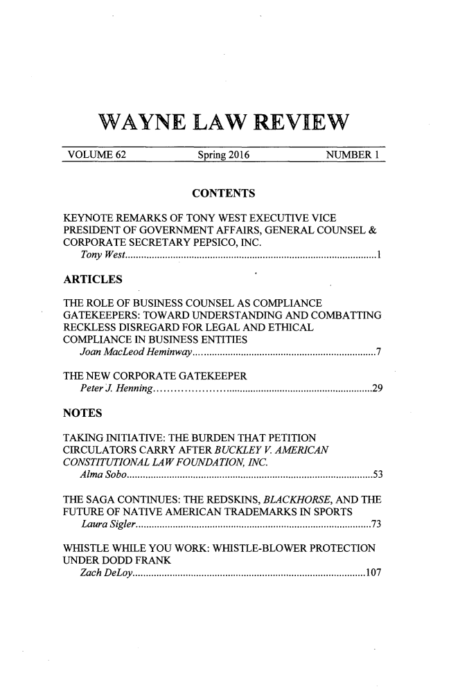 handle is hein.journals/waynlr62 and id is 1 raw text is: 









WAYNE LAW REVIEW


VOLUME  62          Spring 2016        NUMBER 1


                   CONTENTS

KEYNOTE REMARKS OF TONY WEST EXECUTIVE VICE
PRESIDENT OF GOVERNMENT AFFAIRS, GENERAL COUNSEL &
CORPORATE SECRETARY PEPSICO, INC.
   Tony West.............................. .. ..... ...............1

ARTICLES

THE ROLE OF BUSINESS COUNSEL AS COMPLIANCE
GATEKEEPERS: TOWARD UNDERSTANDING AND COMBATTING
RECKLESS DISREGARD FOR LEGAL AND ETHICAL
COMPLIANCE IN BUSINESS ENTITIES
   Joan MacLeod Heminway..............................7

THE NEW CORPORATE GATEKEEPER
   Peter J Henning....................................29

NOTES

TAKING INITIATIVE: THE BURDEN THAT PETITION
CIRCULATORS CARRY AFTER BUCKLEY V AMERICAN
CONSTITUTIONAL LAW FOUNDATION, INC.
   Alma Sobo................................ . ..........53

THE SAGA CONTINUES: THE REDSKINS, BLACKHORSE, AND THE
FUTURE OF NATIVE AMERICAN TRADEMARKS IN SPORTS
   Laura Sigler...... ...............................73

WHISTLE WHILE YOU WORK: WHISTLE-BLOWER PROTECTION
UNDER DODD FRANK
   Zach DeLoy.............. ........................107


