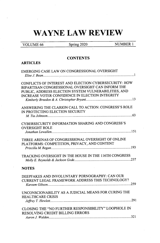 handle is hein.journals/waynlr66 and id is 1 raw text is: WAYNE LAW REVIEW

VOLUME 66                     Spring 2020                 NUMBER 1
CONTENTS
ARTICLES
EMERGING CASE LAW ON CONGRESSIONAL OVERSIGHT
E lise  J. B ean............................................................................................ ...1
CONFLICTS OF INTEREST AND ELECTION CYBERSECURITY: HOW
BIPARTISAN CONGRESSIONAL OVERSIGHT CAN INFORM THE
PUBLIC, ADDRESS ELECTION SYSTEM VULNERABILITIES, AND
INCREASE VOTER CONFIDENCE IN ELECTION INTEGRITY
Kimberly Breedon & A. Christopher Bryant......................................................13
ANSWERING THE CLARION CALL TO ACTION: CONGRESS'S ROLE
IN PROTECTING ELECTION SECURITY
M  Tia  Johnson...................................................................................................63
CYBERSECURITY INFORMATION SHARING AND CONGRESS'S
OVERSIGHT ROLE
Jonathan Lewallen.............................................................................................151
THREE ARENAS OF CONGRESSIONAL OVERSIGHT OF ONLINE
PLATFORMS: COMPETITION, PRIVACY, AND CONTENT
P riscilla  M  R egan........................................................................................... 193
TRACKING OVERSIGHT IN THE HOUSE IN THE 116TH CONGRESS
Molly E. Reynolds & Jackson Gode..................................................................237
NOTES
DEEPFAKES AND INVOLUNTARY PORNOGRAPHY: CAN OUR
CURRENT LEGAL FRAMEWORK ADDRESS THIS TECHNOLOGY?
Kareem Gibson.................................................................................................259
UNCONSCIONABILITY AS A JUDICIAL MEANS FOR CURING THE
HEALTHCARE CRISIS
Jeffrey T. Hewlett...............................................................................................291
CLOSING THE NO FURTHER RESPONSIBILITY LOOPHOLE IN
RESOLVING CREDIT BILLING ERRORS
Aaron J. Walden.......................:........................................................................321


