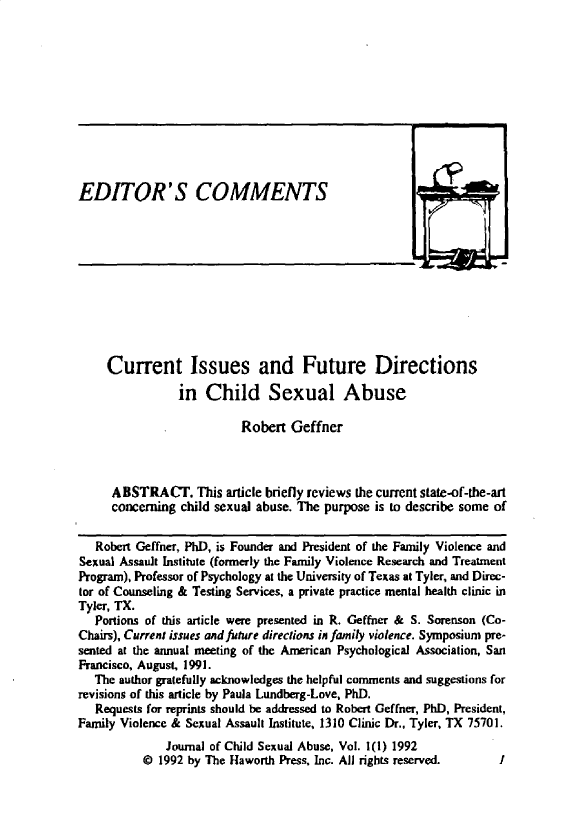 handle is hein.journals/wcsa1 and id is 1 raw text is: 











EDITOR'S COMMENTS


     Current Issues and Future Directions

                in  Child Sexual Abuse

                          Robert  Geffner



     ABSTRACT. This article   briefly reviews the current state-of-the-art
     concerning child sexual abuse. The purpose is to describe some of


   Robert Geffner, PhD, is Founder and President of the Family Violence and
Sexual Assault Institute (formerly the Family Violence Research and Treatment
Program), Professor of Psychology at the University of Texas at Tyler, and Direc-
tor of Counseling & Testing Services, a private practice mental health clinic in
Tyler, TX.
   Portions of this article were presented in R. Geffner & S. Sorenson (Co-
Chairs), Current issues andfuture directions in family violence. Symposium pre-
sented at the annual meeting of the American Psychological Association, San
Francisco, August, 1991.
   The author gratefully acknowledges the helpful comments and suggestions for
revisions of this article by Paula Lundberg-Love, PhD.
   Requests for reprints should be addressed to Robert Geffner, PhD, President,
Family Violence & Sexual Assault Institute, 1310 Clinic Dr., Tyler, TX 75701.
              Journal of Child Sexual Abuse, Vol. 1(l) 1992
          @  1992 by The Haworth Press, Inc. All rights reserved.  I


