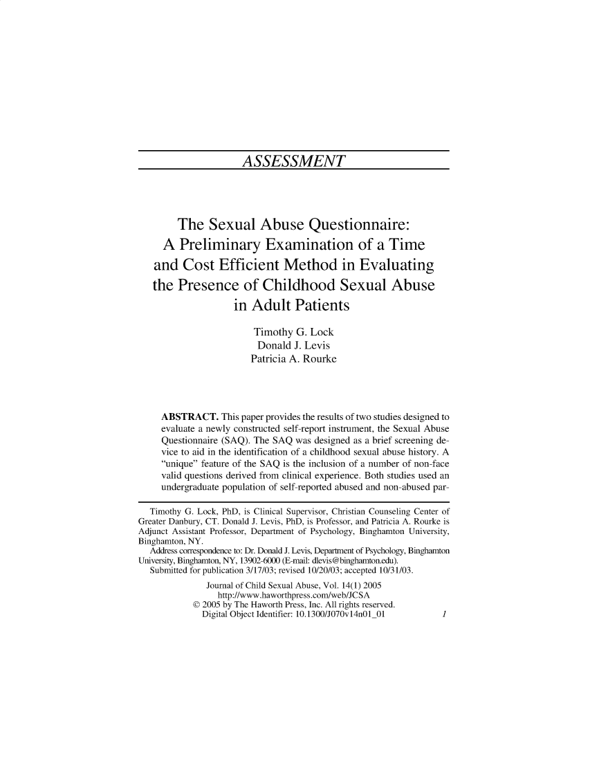 handle is hein.journals/wcsa14 and id is 1 raw text is: 














                      ASSESSMENT





        The Sexual Abuse Questionnaire:

     A   Preliminary Examination of a Time

   and   Cost Efficient Method in Evaluating

   the  Presence of Childhood Sexual Abuse

                    in  Adult Patients

                        Timothy  G. Lock
                        Donald   J. Levis
                        Patricia A. Rourke




     ABSTRACT.   This paper provides the results of two studies designed to
     evaluate a newly constructed self-report instrument, the Sexual Abuse
     Questionnaire (SAQ). The SAQ was designed as a brief screening de-
     vice to aid in the identification of a childhood sexual abuse history. A
     unique feature of the SAQ is the inclusion of a number of non-face
     valid questions derived from clinical experience. Both studies used an
     undergraduate population of self-reported abused and non-abused par-

  Timothy G. Lock, PhD, is Clinical Supervisor, Christian Counseling Center of
Greater Danbury, CT. Donald J. Levis, PhD, is Professor, and Patricia A. Rourke is
Adjunct Assistant Professor, Department of Psychology, Binghamton University,
Binghamton, NY.
  Address correspondence to: Dr. Donald J. Levis, Department of Psychology, Binghamton
University, Binghamton, NY, 13902-6000 (E-mail: dlevis@binghamton.edu).
  Submitted for publication 3/17/03; revised 10/20/03; accepted 10/31/03.
              Journal of Child Sexual Abuse, Vol. 14(1) 2005
                 http://www.haworthpress.com/web/JCSA
           @ 2005 by The Haworth Press, Inc. All rights reserved.
             Digital Object Identifier: 10.1300/JO70v14n01_01   1


