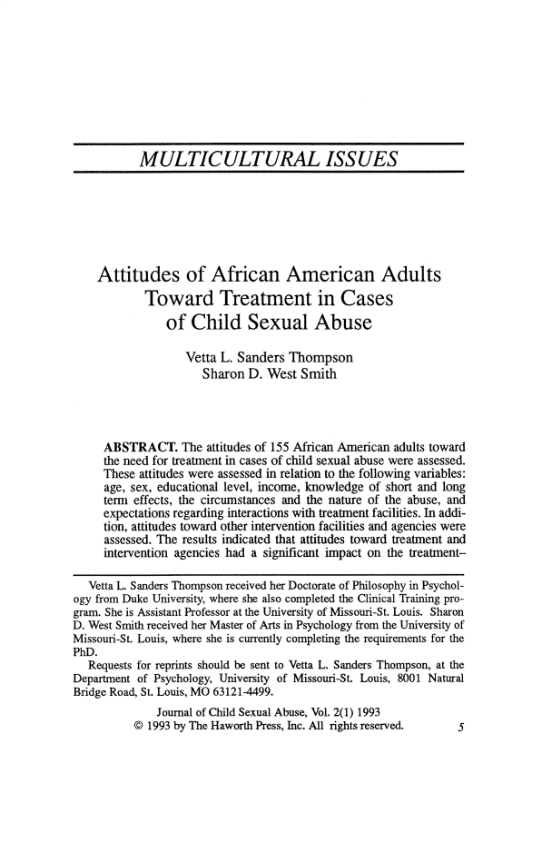 handle is hein.journals/wcsa2 and id is 1 raw text is: 









           MULTICULTURAL ISSUES







    Attitudes of African American Adults
            Toward Treatment in Cases
                of  Child Sexual Abuse

                   Vetta L. Sanders Thompson
                      Sharon D. West  Smith




     ABSTRACT. The attitudes  of 155 African American adults toward
     the need for treatment in cases of child sexual abuse were assessed.
     These attitudes were assessed in relation to the following variables:
     age, sex, educational level, income, knowledge of short and long
     term effects, the circumstances and the nature of the abuse, and
     expectations regarding interactions with treatment facilities. In addi-
     tion, attitudes toward other intervention facilities and agencies were
     assessed. The results indicated that attitudes toward treatment and
     intervention agencies had a significant impact on the treatment-

   Vetta L. Sanders Thompson received her Doctorate of Philosophy in Psychol-
ogy from Duke University, where she also completed the Clinical Training pro-
gram. She is Assistant Professor at the University of Missouri-St. Louis. Sharon
D. West Smith received her Master of Arts in Psychology from the University of
Missouri-St. Louis, where she is currently completing the requirements for the
PhD.
   Requests for reprints should be sent to Vetta L. Sanders Thompson, at the
Department of Psychology, University of Missouri-St. Louis, 8001 Natural
Bridge Road, St. Louis, MO 63121-4499.
              Journal of Child Sexual Abuse, Vol. 2(1) 1993
          @1993  by The Haworth Press, Inc. All rights reserved. 5


