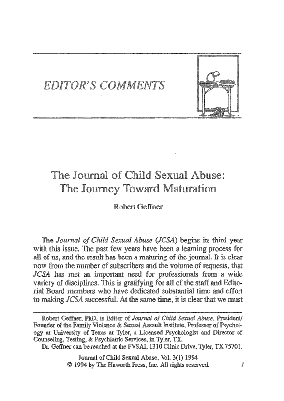 handle is hein.journals/wcsa3 and id is 1 raw text is: 








EDITOR'S COMMENTS


     The Journal of Child Sexual Abuse:
        The   Journey Toward Maturation

                        Robert Geffner



   The Journal of Child Sexual Abuse (JCSA) begins its third year
with this issue. The past few years have been a learning process for
all of us, and the result has been a maturing of the journal. It is clear
now  from the number of subscribers and the volume of requests, that
JCSA  has  met an important need  for professionals from a wide
variety of disciplines. This is gratifying for all of the staff and Edito-
rial Board members who  have dedicated substantial time and effort
to making JCSA  successful. At the same time, it is clear that we must

   Robert Geffner, PhD, is Editor of Journal of Child Secual Abuse, President/
Founder of the Family Violence & Sexual Assault Institute, Professor of Psychol-
ogy at University of Texas at Tyler, a Licensed Psychologist and Director of
Counseling, Testing, & Psychiatric Services, in Tyler, TX
   Dr. Geffner can be reached at the FVSAI, 1310 Clinic Drive, Tyler, TX 75701.
              Journal of Child Sexual Abuse, Vol. 3(1) 1994
          @ 1994 by The Haworth Press, Inc. All rights reserved.  I


