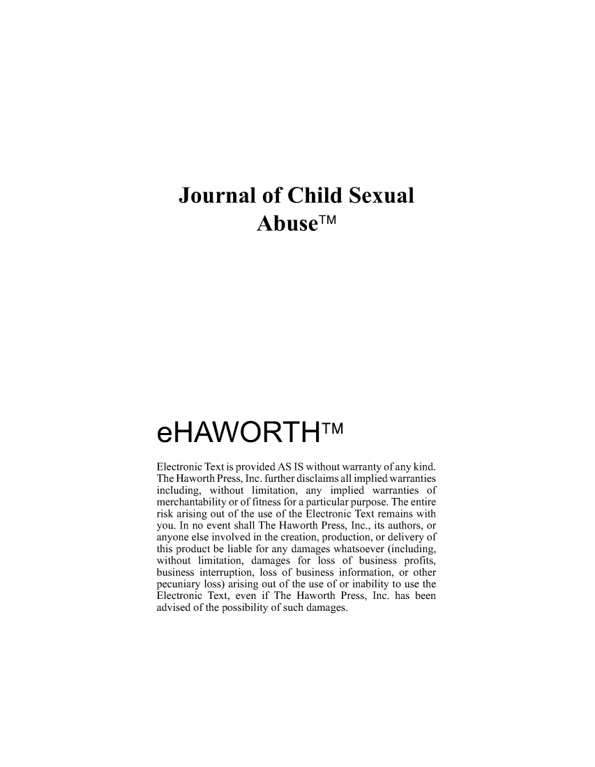 handle is hein.journals/wcsa4 and id is 1 raw text is: 
















    Journal of Child Sexual

                   Abuse TM


















eHAWORTHTM

Electronic Text is provided AS IS without warranty of any kind.
The Haworth Press, Inc. further disclaims all implied warranties
including, without limitation, any implied warranties of
merchantability or of fitness for a particular purpose. The entire
risk arising out of the use of the Electronic Text remains with
you. In no event shall The Haworth Press, Inc., its authors, or
anyone else involved in the creation, production, or delivery of
this product be liable for any damages whatsoever (including,
without limitation, damages for loss of business profits,
business interruption, loss of business information, or other
pecuniary loss) arising out of the use of or inability to use the
Electronic Text, even if The Haworth Press, Inc. has been
advised of the possibility of such damages.


