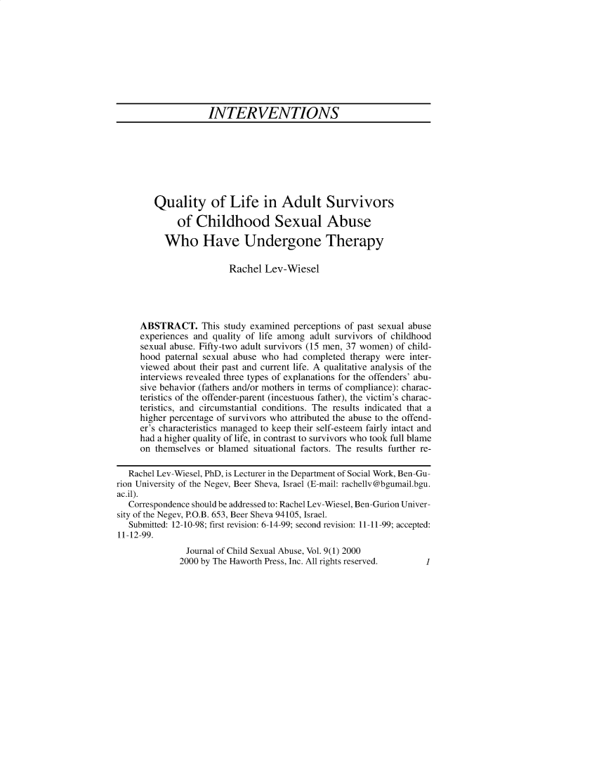 handle is hein.journals/wcsa9 and id is 1 raw text is: 









                    INTERVENTIONS







        Quality of Life in Adult Survivors

             of  Childhood Sexual Abuse

          Who Have Undergone Therapy

                        Rachel  Lev-Wiesel




     ABSTRACT. This study examined perceptions   of past sexual abuse
     experiences and quality of life among adult survivors of childhood
     sexual abuse. Fifty-two adult survivors (15 men, 37 women) of child-
     hood paternal sexual abuse who had completed  therapy were inter-
     viewed about their past and current life. A qualitative analysis of the
     interviews revealed three types of explanations for the offenders' abu-
     sive behavior (fathers and/or mothers in terms of compliance): charac-
     teristics of the offender-parent (incestuous father), the victim's charac-
     teristics, and circumstantial conditions. The results indicated that a
     higher percentage of survivors who attributed the abuse to the offend-
     er's characteristics managed to keep their self-esteem fairly intact and
     had a higher quality of life, in contrast to survivors who took full blame
     on themselves or blamed  situational factors. The results further re-

   Rachel Lev-Wiesel, PhD, is Lecturer in the Department of Social Work, Ben-Gu-
rion University of the Negev, Beer Sheva, Israel (E-mail: rachellv@bgumail.bgu.
ac.il).
   Correspondence should be addressed to: Rachel Lev-Wiesel, Ben-Gurion Univer-
sity of the Negev, P.O.B. 653, Beer Sheva 94105, Israel.
   Submitted: 12-10-98; first revision: 6-14-99; second revision: 11-11-99; accepted:
11-12-99.
               Journal of Child Sexual Abuse, Vol. 9(1) 2000
               2000 by The Haworth Press, Inc. All rights reserved. 1



