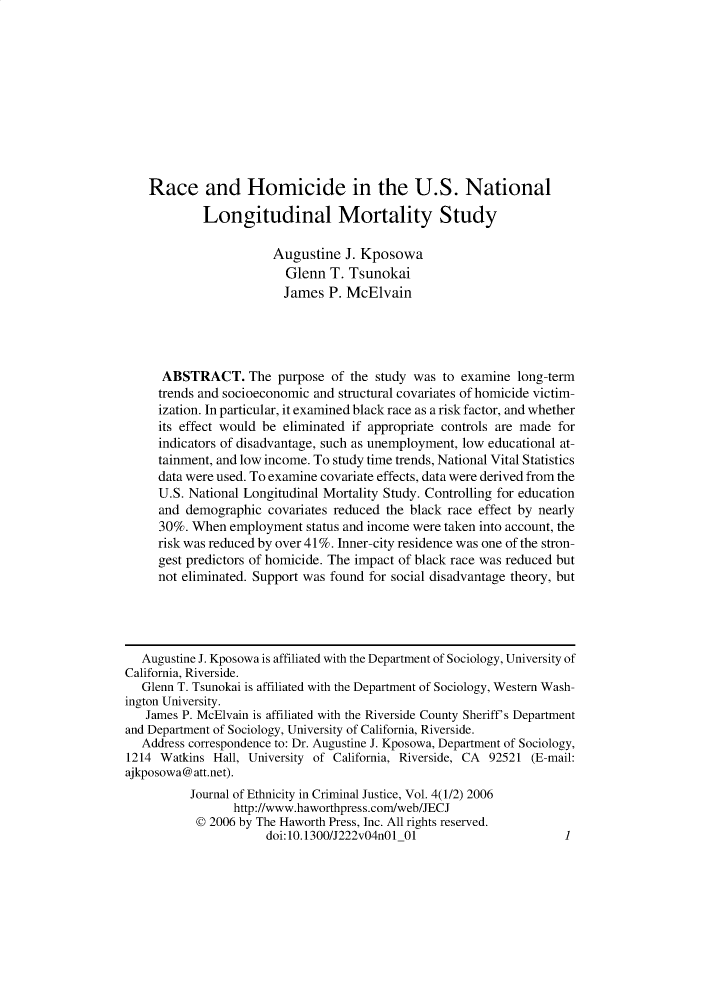 handle is hein.journals/wecj4 and id is 1 raw text is: 











    Race and Homicide in the U.S. National

            Longitudinal Mortality Study

                       Augustine  J. Kposowa
                         Glenn  T. Tsunokai
                         James  P. McElvain




      ABSTRACT. The purpose of the study was to examine long-term
      trends and socioeconomic and structural covariates of homicide victim-
      ization. In particular, it examined black race as a risk factor, and whether
      its effect would be eliminated if appropriate controls are made for
      indicators of disadvantage, such as unemployment, low educational at-
      tainment, and low income. To study time trends, National Vital Statistics
      data were used. To examine covariate effects, data were derived from the
      U.S. National Longitudinal Mortality Study. Controlling for education
      and demographic covariates reduced the black race effect by nearly
      30%. When employment  status and income were taken into account, the
      risk was reduced by over 41%. Inner-city residence was one of the stron-
      gest predictors of homicide. The impact of black race was reduced but
      not eliminated. Support was found for social disadvantage theory, but




   Augustine J. Kposowa is affiliated with the Department of Sociology, University of
California, Riverside.
   Glenn T. Tsunokai is affiliated with the Department of Sociology, Western Wash-
ington University.
   James P. McElvain is affiliated with the Riverside County Sheriff's Department
and Department of Sociology, University of California, Riverside.
   Address correspondence to: Dr. Augustine J. Kposowa, Department of Sociology,
1214 Watkins  Hall, University of California, Riverside, CA 92521 (E-mail:
ajkposowa@att.net).
          Journal of Ethnicity in Criminal Justice, Vol. 4(1/2) 2006
                 http://www.haworthpress.com/web/JECJ
           @ 2006 by The Haworth Press, Inc. All rights reserved.
                      doi:10.1300/J222v04nO1 01                      1


