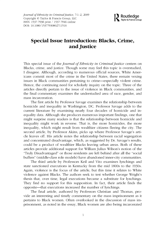 handle is hein.journals/wecj7 and id is 1 raw text is: 


Journal ofEthnicity in CriminalJustice, 7:1-2, 2009    I   Routledge
Copyright 0 Taylor & Francis Group, LLC                2   Taylor& Francis Group
ISSN: 1537-7938 print / 1537-7946 online
DOI: 10.1080/15377930802711516



     Special Issue Introduction: Blacks, Crime,
                            and   Justice



This special issue of the Journal of Etbnicity in Criminal Justice centers on
Blacks, crime, and justice. Though some may feel this topic is overstudied,
I disagree. Although, according to numerous official sources, White Amer-
icans commit  most of the crime in the United States, there remain vexing
issues in Black communities pertaining to crime-especially violent crime.
Hence,  the continuing need for scholarly inquiry on the topic. Three of the
articles directly pertain to the issue of violence in Black communities, and
the final commentary examines  the understudied area of race, gender, and
mass  incarceration.
     The first article by Professor Savage examines the relationship between
homicide  and inequality in Washington, DC. Professor Savage adds to the
current literature by examining nearly four decades of homicide and  in-
equality data. Although she produces numerous important findings, one that
might surprise many readers is that the relationship between homicide and
inequality might work  in reverse. That is, the more homicides, the more
inequality, which might result from wealthier citizens fleeing the city. The
second  article, by Professor Akins, picks up where Professor Savage's arti-
cle leaves off. His article notes the relationship between racial segregation
and  concentrated disadvantage, which, as suggested by Dr. Savage's results,
could be  a product of wealthier Blacks leaving urban areas. Both of these
articles provide additional support for William Julius Wilson's notion of the
Truly Disadvantaged or those residents are left behind after all the social
buffers (middle-class role models) have abandoned inner-city communities.
     The third article by Professors Keil and Vito examines lynchings and
state sanctioned executions in Kentucky from the mid 1800s to the 1930s.
Again, violence is the focus of the article, but this time it relates to White
violence against Blacks. The authors seek to test whether George Wright's
thesis that, over time, legal executions became a substitute for lynchings.
They  find no support  for this supposition. In fact, their article finds the
opposite-that  executions increased the number of lynchings.
     The final article, authored by Professors Christian and Thomas, pro-
vide an interesting and timely commentary on the mass imprisonment  as it
pertains to Black women.  Often overlooked in the discussion of mass im-
prisonment, as noted in the essay, Black women are also being incarcerated


1


