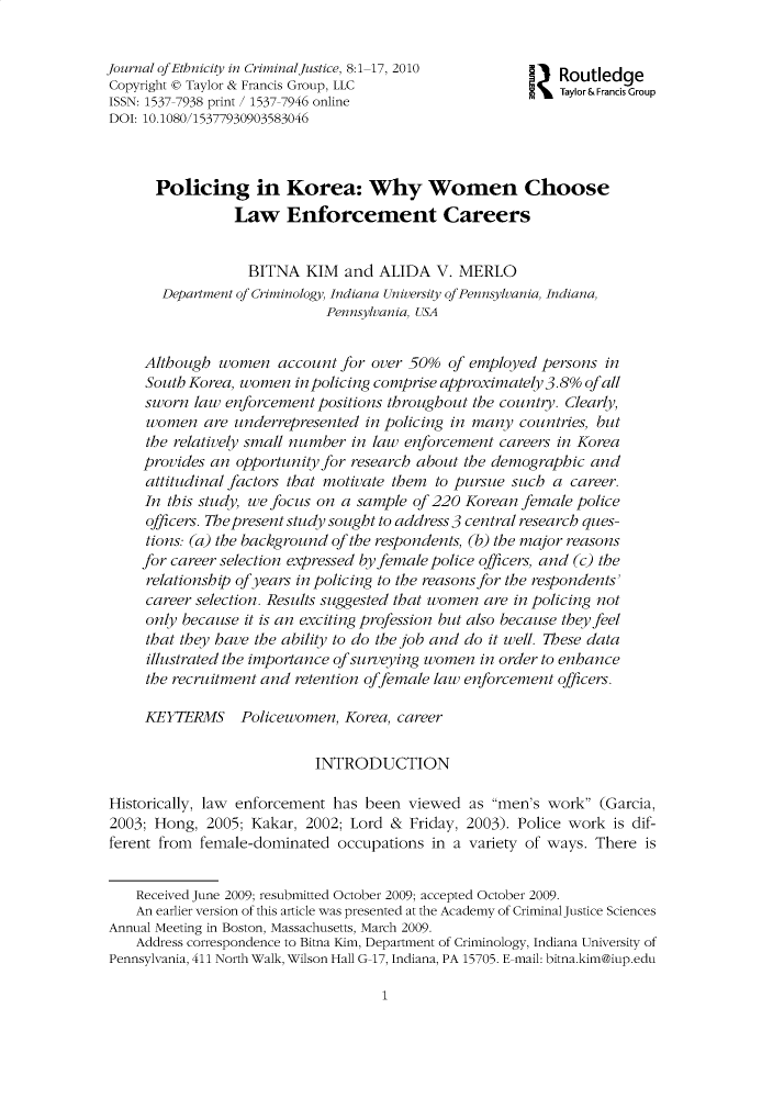 handle is hein.journals/wecj8 and id is 1 raw text is: 


Journal ofEthnicity in CriminalJustice, 8:1-17, 2010        Routledge
Copyright 0 Taylor & Francis Group, LLC                     Taylor& Francis Group
ISSN: 1537-7938 print / 1537-7946 online
DOI: 10.1080/15377930903583046



      Policing in Korea: Why Women Choose
                 Law Enforcement Careers


                   BITNA  KIM  and  ALIDA  V. MERLO
       Department of Criminology, Indiana University ofPennsylvania, Indiana,
                             Pennsylvania, USA


     Although  women   account for over 50%  of employed persons  in
     South Korea, women  in policing comprise approximately 3.8% ofall
     sworn  law enforcement positions throughout the country. Clearly,
     women   are underrepresented in policing in many countries, but
     the relatively small number in law enforcement careers in Korea
     provides an opportunity for research about the demographic and
     attitudinal factors that motivate them to pursue such a career.
     In this study, we focus on a sample of 220 Korean female police
     officers. The present study sought to address 3 central research ques-
     tions: (a) the background of the respondents, (b) the major reasons
     for career selection expressed byfemale police officers, and (c) the
     relationship of years in policing to the reasons for the respondents'
     career selection. Results suggested that women are in policing not
     only because it is an exciting profession but also because they feel
     that they have the ability to do the job and do it well. These data
     illustrated the importance ofsurveying women in order to enhance
     the recruitment and retention offemale law enforcement officers.

     KEYTERMS Policewomen, Korea, career

                           INTRODUCTION

Historically, law enforcement has been  viewed  as men's work  (Garcia,
2003; Hong,  2005; Kakar, 2002; Lord &  Friday, 2003). Police work is dif-
ferent from female-dominated  occupations  in a variety of ways. There is


    Received June 2009; resubmitted October 2009; accepted October 2009.
    An earlier version of this article was presented at the Academy of Criminal Justice Sciences
Annual Meeting in Boston, Massachusetts, March 2009.
    Address correspondence to Bitna Kim, Department of Criminology, Indiana University of
Pennsylvania, 411 North Walk, Wilson Hall G-17, Indiana, PA 15705. E-mail: bitna.kim@iup.edu


1


