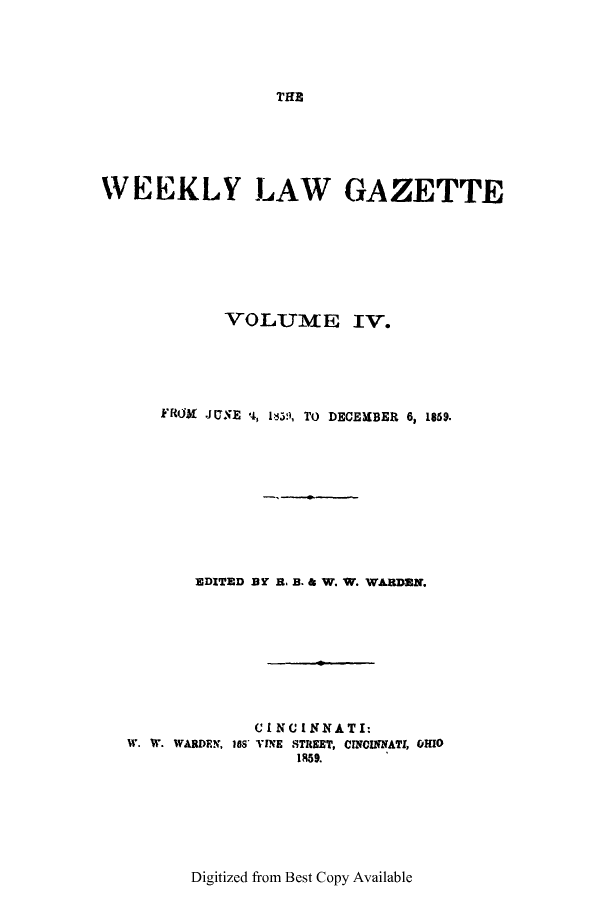 handle is hein.journals/weelgaz4 and id is 1 raw text is: THE

WEEKLY LAW GAZETTE
VOLUME IV.
FROM JUSE *4, 135, TO DECEMBER 6, 1869.
EDITED BY B. B. & W. W. WARDEN.
C I NCI NNA T I:
W. W. WARDEN, 188 TINE STREET, CINCINNATI, OHIO
1859.

Digitized from Best Copy Available


