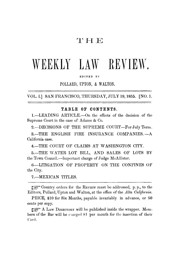 handle is hein.journals/weelriew1 and id is 1 raw text is: T F-t E
WEEKLY LAW REVIEW.
EDITED BlY
POLLARD, UPTON, & WALTON.
VOL. I.] SAN FRANCISCO, THURSDAY, JULY 19, 1855. [NO. 1.
TABLE OF CONTENTS.
1.-LEADING ARTICLE.-On the effects of the decision of the
Supreme Court in the case of Adams & Co.
2.-DECISIONS OF THE SUPREME COURT-For July Term.
3.-THE ENGLISH FIRE INSURANCE COMPANIES. -A
California case.
4.-THE COURT OF CLAIMS AT WASHINGTON CITY.
5.-THE WATER LOT BILL, AND SALES OF LOTS BY
the Town Council.-Important charge of Judge McAllister.
6--LITIGATION OF PROPERTY ON THE CONFINES OF
the City.
7.-MEXICAN TITLES.
:    Country orders for the REVIEW must be addressed, p. p., to the
Editors, Pollard, Upton and Walton, at the office of the Alta California.
PRICE, $10 for Six Months, payable invariably in advance, or 50
cents per copy.
0     A LAW DIRECTORY will be published inside the wrapper. Mem-
bers of the Bar will be ecarged 1 per month for the insertion of their


