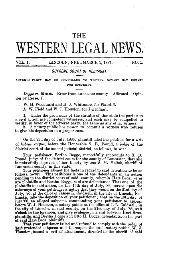 handle is hein.journals/welegnew1 and id is 1 raw text is: THE
WESTERN LEGAL NEWS.
VOL. 1.          LINCOLN, NEB., MARCH 1, 1887.             NO. 1.
SUPREME COUR7 OF NEBRASKA.
ADVERSE PARTY MAY BE COMPELLED TO TESTIFY-NOTARY MAY COMMIT
POR CONTEMPT.
Dogge vs. Melick. Error from Lancaster county Affirmed. Opin-
ion by Reese, J.
W. H. Woodward and H. J. Whitmore, for Plaintiff.
A. W. Field and W. J. Houston, for Defendant.
1. Under the provisions of the statutes of this state the parties to
a civil action are competent witnesses, and each may be compelled to
testify, in favor of the adverse party, the same as any other witness.
2. A notary public has power to commit a witness who refuses
to give his deposition iu a proper case.
On the 23d day of July, 1886, plaintiff filed her petition for a writ
of habeas corpus, before the Honorable S. .B. Pound, a judge of the
district court of the second judicial district, as follows, to-wit:
Your petitioner, Bertha Dogge, respectfully represents to S. B.
Pound, judge of the district court for the county of Lancaster, that she
is unlawfully deprived of her liberty by one S. M. Melick, sheriff of
Lancaster county, in this state.
Your petitioner alleges the facts in regard to said detention to be as
follows, to-wit: This petitioner is one of the defendants in an action
pending in the district court of said county, wherein Hart Bros., et at
are plaintiffs and Bertha Boggs, et at are defendants: That one of the
plaintiffs in said action, on the 16th day of July, '86, served upon the
attorneys of your petitioner a notice that they would on the 21st day of
July, '86, at the office of James L. Caldwell, in the city of Lincoln, N e-
braska, take the deposition of your petitioner; that on the 19th day of
july '86, an alleged subpcena commanding your petitioner to appear
before W. J. Houston, a notary public at the office of J. L. Caldwell, in
the city.of Lincoln, in said county, on the 21st day of July, '86, at 9
o'clock in the forenoon, and give evidence in a suit between Hart Bros.
plaintiffs. and Bertha Dogge and Otto H. Dogge, defendants, on the part
of said Hart Bros. plaintiffs.
That your petitioner failed and refused to comply with the order of
,id pretended subpcena and thereupon the said notary public, W. J.
Houston, issued a writ of attachment, directed to the sheriff of said


