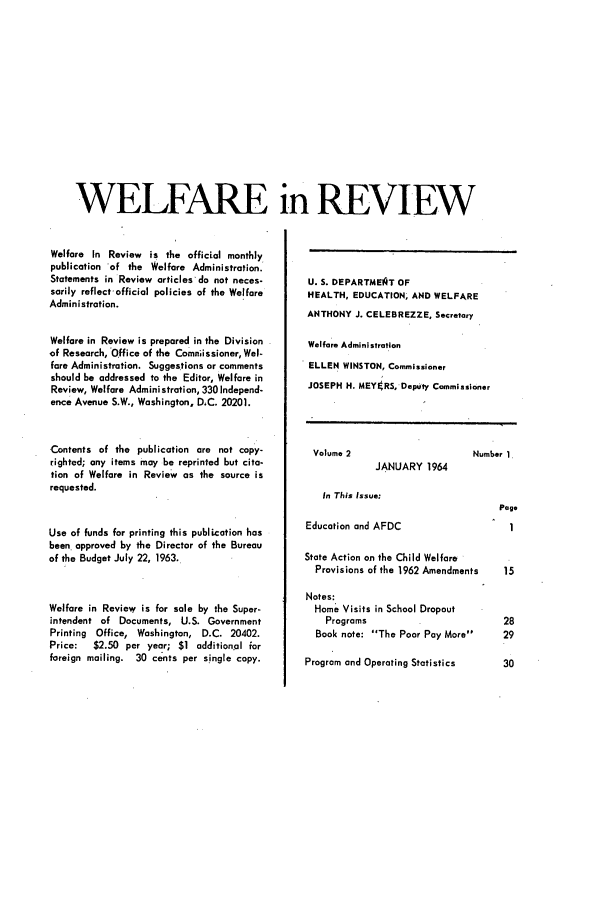 handle is hein.journals/welfinre2 and id is 1 raw text is: WELFARE in REVIEW

Welfare In Review is the official monthly
publication of the Welfare Administration.
Statements in Review articles do not neces-
sarily reflect-official policies of the Welfare
Administration.
Welfare in Review is prepared in the Division
of Research, Office of the Comniissioner,Wel-
fare Administration. Suggestions or comments
should be addressed to the Editor, Welfare in
Review, Welfare Administration, 330 Independ-
ence Avenue S.W., Washington, DC. 20201.
Contents of the publication are not copy-
righted; any items may be reprinted but cita-
tion of Welfare in Review as the source is
requested.
Use of funds for printing this publication has
been approved by the Director of the Bureau
of the Budget July 22, 1963.
Welfare in Review is for sale by the Super-
intendent of Documents, U.S. Government
Printing Office, Washington, D.C. 20402.
Price:  $2.50 per year; $1 additional for
foreign mailing. 30 cents per single copy.

U. S. DEPARTMEIQT OF
HEALTH, EDUCATION, AND WELFARE
ANTHONY J. CELEBREZZE, Secretary
Welfare Administration
ELLEN WINSTON, Commissioner
JOSEPH H. MEYERS, Deputy Commissioner

Volume 2

Number 1

JANUARY 1964

In This Issue:

Page

Education and AFDC                  1
State Action on the Child Welfare
Provisions of the 1962 Amendments  15
Notes:
Home Visits in School Dropout
Programs                       28
Book note: The Poor Pay More   29
Program and Operating Statistics   30


