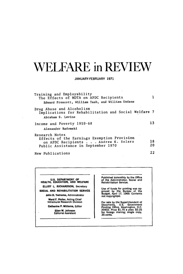 handle is hein.journals/welfinre9 and id is 1 raw text is: WELFARE in REVIEW
JANUARY-FEBRUARY 1971,
Training and Employability
The Effects of MDTA on AFDC Recipients
Edward Prescott, William Tash, and William Usdane
Drug Abuse and Alcoholism
Implications for Rehabilitation and Social Welfare 7
Abraham S. Levine
Income and Poverty 1959-68                                            13
Alexander Radomski
Research Notes
Effects of the Earniigs Exemption Provision
on AFDC Recipients . . . Andrew K. Solarz                       18
Public Assistance in September 1970                                20
New Publications                                                      22
Published bimonthly by the Office
U.S. DEPARTMENT.OF             of the Administrator, Social and
HEALTH, EDUCATION, AND WELFARE       Rehabilitation Service.
ELLIOT L RICHARDSON, Secretary      Use of funds for printing was ap-
SOCIAL AND REHABILITATION SERVICE    proved by the Bureau of the
John D. Twlname, Administrator    Budget, April 17, 1969. Contents
JohnD. wlnae, dminstrtornot copyrighted.
Ward F. Porter, Acting Chief
Intramural Research Division    For sale by the Superintendent of
Documents, U.S. Government
Catherine P. Willlams, Editor   Printing Office, Washington, D.C.
Ellen W. Johnson            20402. Price $1.75 a year; $2.25
Editorial Assistant         for foreign mailing; single copy,
35 cents.


