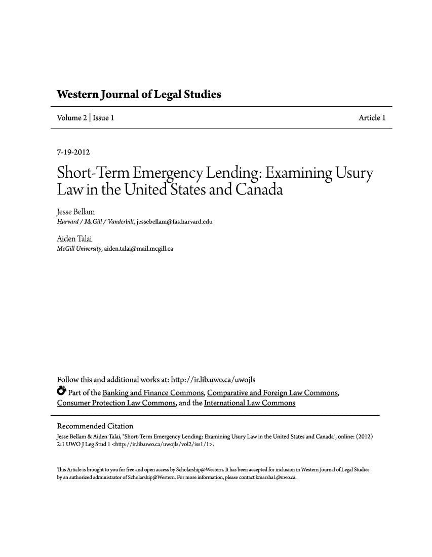 handle is hein.journals/wesjalals2 and id is 1 raw text is: Western Journal of Legal Studies

Volume 2 1 Issue 1

Article 1

7-19-2012
Short-Term Emergency Lending: Examining Usury
Law in the United States and Canada
Jesse Bellam
Harvard /McGill /Vanderbilt, jessebellampfas.harvard.edu
Aiden Talai
McGill University, aiden.talai@mail.mcgill.ca
Follow this and additional works at: http://ir.lib.uwo.ca/uwojls
Part of the Banking and Finance Commons Comparative and Foreign Law Commons,
Consumer Protection Law Commons and the International Law Commons

Recommended Citation
Jesse Bellam & Aiden Talai, Short-Term Emergency Lending: Examining Usury Law in the United States and Canada, online: (2012)
2:1 UWO J Leg Stud 1 <http://ir.lib.uwo.ca/uwojls/vol2/iss1/1>.
This Article is brought to you for free and open access by Scholarship@Westem. It has been accepted for inclusion in WestemJournal of Legal Studies
by an authorized administrator of Scholarship@Western. For more information, please contact kmarshal@uwo.ca.

,


