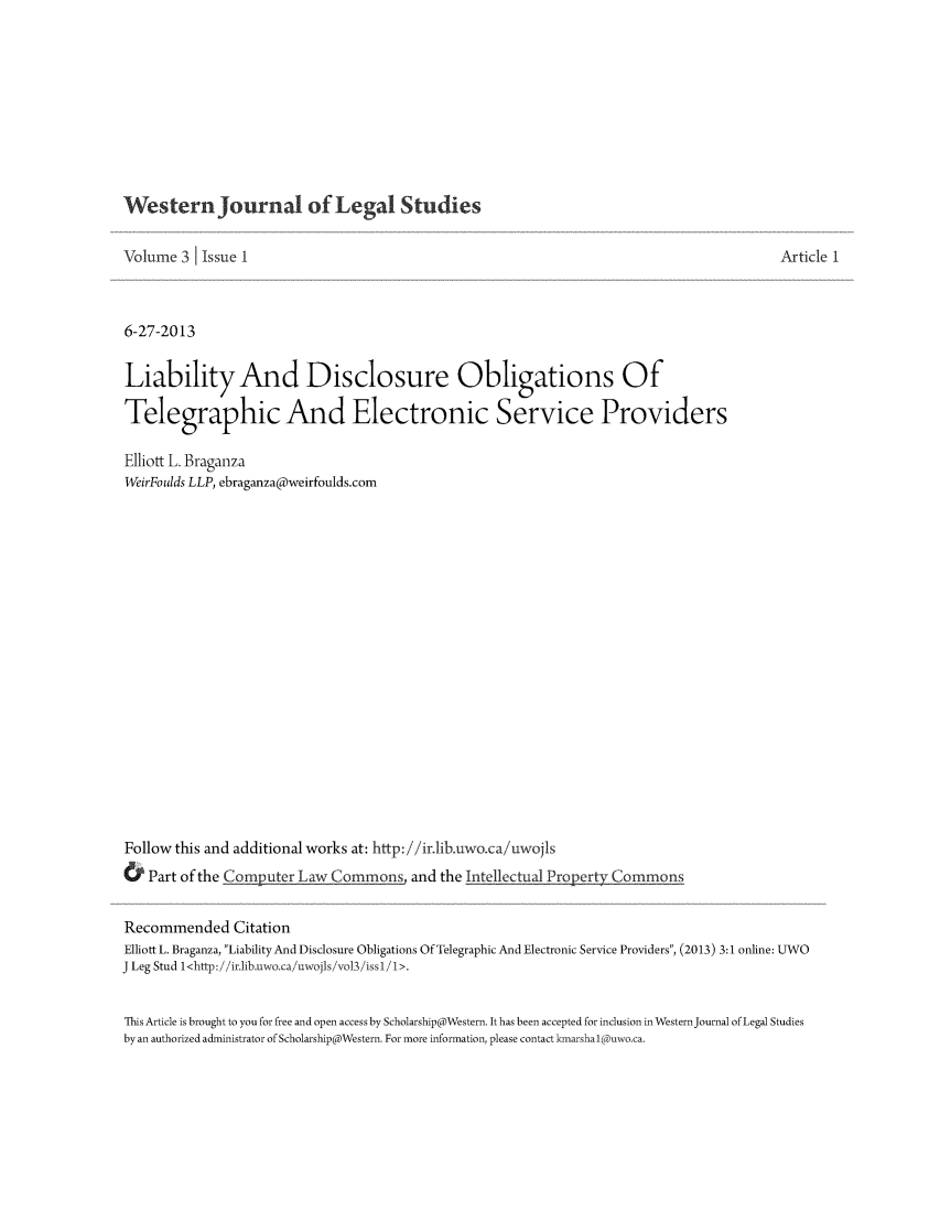 handle is hein.journals/wesjalals3 and id is 1 raw text is: Western Journal of Legal Studies

Volume 3 1 Issue I
6-27-2013
Liability And Disclosure Obligations Of
Telegraphic And Electronic Service Providers
Elliott L. Braganza
WeirFoulds LLP, ebraganza@weirfoulds.com
Follow this and additional works at: http: //ir.lib.uwo.ca/uwojls
& Part of the Computer Law Commons, and the Intellectual Property Commons

Article 1

Recommended Citation
Elliott L. Braganza, LiabilityAnd Disclosure Obligations Of Telegraphic And Electronic Service Providers, (2013) 3:1 online: UWO
J Leg Stud l<http://'ir.lib.uwo.ca/uwojls/vol3/issl/l>.
This Article is brought to you for free and open access by Scholarship@Western. It has been accepted for inclusion in Western Journal of Legal Studies
by an authorized administrator of Scholarship@Western. For more information, please contact kmarsha I (Duwo.ca.


