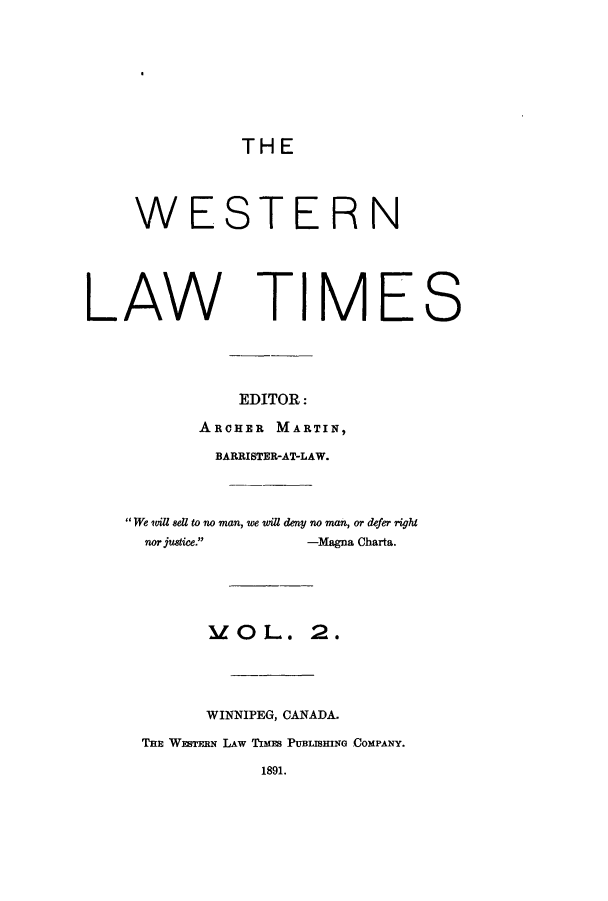 handle is hein.journals/weslawt2 and id is 1 raw text is: THE

WESTERN
LAW TIMES
EDITOR:
ARCHER MARTIN,
BARRISTER-AT-LAW.
We will sell to no man, we will deny no man, or defer right
nor justice.    -Magna Charta.
MO L. 2.
WINNIPEG, CANADA.
THE WEsTxBN LAW TIMnS PUBLISHING COMPANY.
1891.


