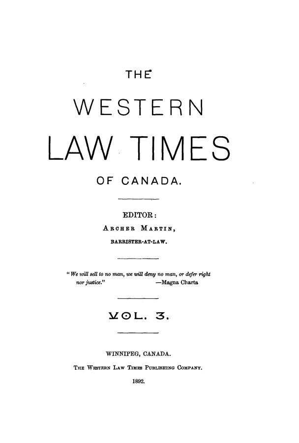handle is hein.journals/weslawt3 and id is 1 raw text is: TH E7

WESTERN
LAW TIMES
OF CANADA.
EDITOR:
ARCHER MARTIN,
BARRISTER-AT-LAW.
We wil sell to no man, we wil deny no man, or defer right
nor justice.     -Magna Charta
IO L. 3.
WINNIPEG, CANADA.
THE WESTERN LAw TImEs PUBLISHING COMPANY.
1892.



