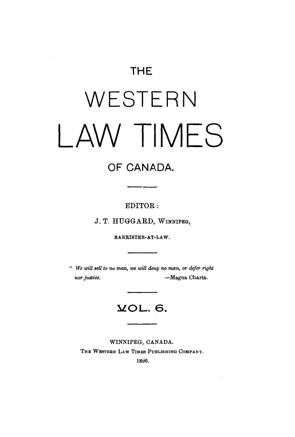 handle is hein.journals/weslawt6 and id is 1 raw text is: THE
WESTERN
LAW TIMES
OF CANADA.
EDITOR:
J. T. HUGGARD, WINNIPEG,
BARRISTER-AT-LAW.
We will 8ell to no man, we will deny no man, or defer right
nor justice.          -Magna Charta.
MOL. 6.
WINNIPEG, CANADA.
THE WESTERN LAW TIMES PUBLISHING COMPANY.
1896.


