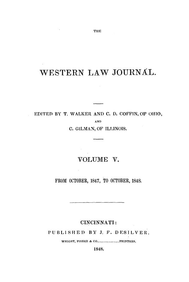 handle is hein.journals/western5 and id is 1 raw text is: THE

WESTERN LAW JOURNAL.
EDITED BY T. WALKER AND C. D. COFFIN, OF OHIO,
AND
C. GILMAN, OF ILLINOIS.

VOLUME V.
FROM OCTOBER, 1847, TO OCTOBER, 1848.
CINCINNATI:
PUBLI SHE D       BY   J. F. DESILVER.
WRIGHT, FISIEKR &  CO ................. PRINTERS.
1848.


